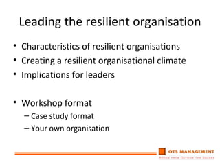 Leading the resilient organisation Characteristics of resilient organisations Creating a resilient organisational climate Implications for leaders Workshop format Case study format Your own organisation 