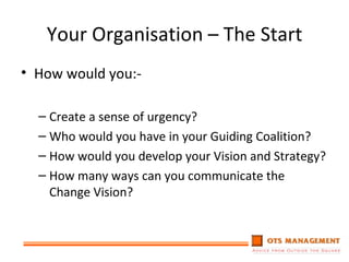 Your Organisation – The Start How would you:- Create a sense of urgency? Who would you have in your Guiding Coalition? How would you develop your Vision and Strategy? How many ways can you communicate the Change Vision? 