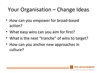 Your Organisation – Change Ideas How can you empower for broad-based action? What easy wins can you aim for first? What is the next “tranche” of wins to target? How can you anchor new approaches in culture? 