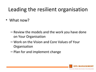 Leading the resilient organisation What now? Review the models and the work you have done on Your Organisation Work on the Vision and Core Values of Your Organisation Plan for and implement change 