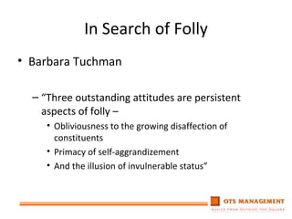 In Search of Folly Barbara Tuchman “ Three outstanding attitudes are persistent aspects of folly – Obliviousness to the growing disaffection of constituents Primacy of self-aggrandizement And the illusion of invulnerable status” 
