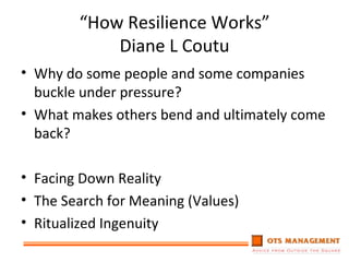 “ How Resilience Works” Diane L Coutu Why do some people and some companies buckle under pressure? What makes others bend and ultimately come back? Facing Down Reality The Search for Meaning (Values) Ritualized Ingenuity 
