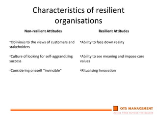 Characteristics of resilient organisations Non-resilient Attitudes Resilient Attitudes Oblivious to the views of customers and stakeholders Culture of looking for self-aggrandizing success Considering oneself “invincible” Ability to face down reality Ability to see meaning and impose core values Ritualising Innovation 