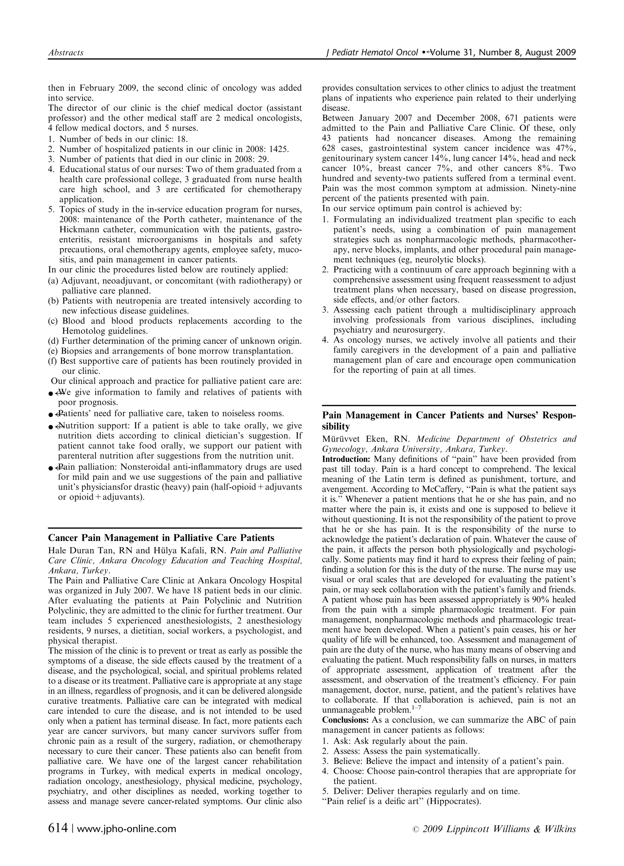 Abstracts	                                                                    J Pediatr Hematol Oncol     �   Volume 31, Number 8, August 2009


then in February 2009, the second clinic of oncology was added
              provides consultation services to other clinics to adjust the treatment
into service.
                                                               plans of inpatients who experience pain related to their underlying
The director of our clinic is the chief medical doctor (assistant
           disease.
professor) and the other medical staﬀ are 2 medical oncologists,
            Between January 2007 and December 2008, 671 patients were
4 fellow medical doctors, and 5 nurses.
                                     admitted to the Pain and Palliative Care Clinic. Of these, only
1. Number of beds in our clinic: 18.                                         43 patients had noncancer diseases. Among the remaining
2. Number of hospitalized patients in our clinic in 2008: 1425.              628 cases, gastrointestinal system cancer incidence was 47%,
3. Number of patients that died in our clinic in 2008: 29.                   genitourinary system cancer 14%, lung cancer 14%, head and neck
4. Educational status of our nurses: Two of them graduated from a            cancer 10%, breast cancer 7%, and other cancers 8%. Two
    health care professional college, 3 graduated from nurse health          hundred and seventy-two patients suﬀered from a terminal event.
    care high school, and 3 are certiﬁcated for chemotherapy                 Pain was the most common symptom at admission. Ninety-nine
    application.                                                             percent of the patients presented with pain.
5. Topics of study in the in-service education program for nurses,           In our service optimum pain control is achieved by:
    2008: maintenance of the Porth catheter, maintenance of the              1. Formulating an individualized treatment plan speciﬁc to each
    Hickmann catheter, communication with the patients, gastro­                 patient’s needs, using a combination of pain management
    enteritis, resistant microorganisms in hospitals and safety                 strategies such as nonpharmacologic methods, pharmacother­
    precautions, oral chemotherapy agents, employee safety, muco­               apy, nerve blocks, implants, and other procedural pain manage­
    sitis, and pain management in cancer patients.                              ment techniques (eg, neurolytic blocks).
In our clinic the procedures listed below are routinely applied:             2. Practicing with a continuum of care approach beginning with a
(a) Adjuvant, neoadjuvant, or concomitant (with radiotherapy) or                comprehensive assessment using frequent reassessment to adjust
     palliative care planned.                                                   treatment plans when necessary, based on disease progression,
(b) Patients with neutropenia are treated intensively according to              side eﬀects, and/or other factors.
     new infectious disease guidelines.                                      3. Assessing each patient through	 a multidisciplinary approach
(c) Blood	 and blood products replacements according to the                     involving professionals from various disciplines, including
     Hemotolog guidelines.                                                      psychiatry and neurosurgery.
(d) Further determination of the priming cancer of unknown origin.           4. As oncology nurses, we actively involve all patients and their
(e) Biopsies and arrangements of bone morrow transplantation.                   family caregivers in the development of a pain and palliative
(f) Best supportive care of patients has been routinely provided in             management plan of care and encourage open communication
     our clinic.                                                                for the reporting of pain at all times.
 Our clinical approach and practice for palliative patient care are:
� We give information to family and relatives of patients with
   poor prognosis.
� Patients’ need for palliative care, taken to noiseless rooms.              Pain Management in Cancer Patients and Nurses’ Respon­
� Nutrition support: If a patient is able to take orally, we give            sibility
   nutrition diets according to clinical dietician’s suggestion. If          Muruvvet Eken, RN. Medicine Department of Obstetrics and
                                                                                 ¨ ¨
   patient cannot take food orally, we support our patient with              Gynecology, Ankara University, Ankara, Turkey.
   parenteral nutrition after suggestions from the nutrition unit.           Introduction: Many deﬁnitions of ‘‘pain’’ have been provided from
� Pain palliation: Nonsteroidal anti-inﬂammatory drugs are used              past till today. Pain is a hard concept to comprehend. The lexical
   for mild pain and we use suggestions of the pain and palliative           meaning of the Latin term is deﬁned as punishment, torture, and
   unit’s physiciansfor drastic (heavy) pain (half-opioid+adjuvants          avengement. According to McCaﬀery, ‘‘Pain is what the patient says
   or opioid+adjuvants).                                                     it is.’’ Whenever a patient mentions that he or she has pain, and no
                                                                             matter where the pain is, it exists and one is supposed to believe it
                                                                             without questioning. It is not the responsibility of the patient to prove
                                                                             that he or she has pain. It is the responsibility of the nurse to
Cancer Pain Management in Palliative Care Patients                           acknowledge the patient’s declaration of pain. Whatever the cause of
Hale Duran Tan, RN and Hulya Kafali, RN. Pain and Palliative
                                  ¨                                          the pain, it aﬀects the person both physiologically and psychologi­
Care Clinic, Ankara Oncology Education and Teaching Hospital,                cally. Some patients may ﬁnd it hard to express their feeling of pain;
Ankara, Turkey.                                                              ﬁnding a solution for this is the duty of the nurse. The nurse may use
The Pain and Palliative Care Clinic at Ankara Oncology Hospital              visual or oral scales that are developed for evaluating the patient’s
was organized in July 2007. We have 18 patient beds in our clinic.           pain, or may seek collaboration with the patient’s family and friends.
After evaluating the patients at Pain Polyclinic and Nutrition               A patient whose pain has been assessed appropriately is 90% healed
Polyclinic, they are admitted to the clinic for further treatment. Our       from the pain with a simple pharmacologic treatment. For pain
team includes 5 experienced anesthesiologists, 2 anesthesiology              management, nonpharmacologic methods and pharmacologic treat­
residents, 9 nurses, a dietitian, social workers, a psychologist, and        ment have been developed. When a patient’s pain ceases, his or her
physical therapist.                                                          quality of life will be enhanced, too. Assessment and management of
The mission of the clinic is to prevent or treat as early as possible the    pain are the duty of the nurse, who has many means of observing and
symptoms of a disease, the side eﬀects caused by the treatment of a          evaluating the patient. Much responsibility falls on nurses, in matters
disease, and the psychological, social, and spiritual problems related       of appropriate assessment, application of treatment after the
to a disease or its treatment. Palliative care is appropriate at any stage   assessment, and observation of the treatment’s eﬃciency. For pain
in an illness, regardless of prognosis, and it can be delivered alongside    management, doctor, nurse, patient, and the patient’s relatives have
curative treatments. Palliative care can be integrated with medical          to collaborate. If that collaboration is achieved, pain is not an
care intended to cure the disease, and is not intended to be used            unmanageable problem.1–7
only when a patient has terminal disease. In fact, more patients each        Conclusions: As a conclusion, we can summarize the ABC of pain
year are cancer survivors, but many cancer survivors suﬀer from              management in cancer patients as follows:
chronic pain as a result of the surgery, radiation, or chemotherapy          1. Ask: Ask regularly about the pain.
necessary to cure their cancer. These patients also can beneﬁt from          2. Assess: Assess the pain systematically.
palliative care. We have one of the largest cancer rehabilitation            3. Believe: Believe the impact and intensity of a patient’s pain.
programs in Turkey, with medical experts in medical oncology,                4. Choose: Choose pain-control therapies that are appropriate for
radiation oncology, anesthesiology, physical medicine, psychology,                the patient.
psychiatry, and other disciplines as needed, working together to             5. Deliver: Deliver therapies regularly and on time.
assess and manage severe cancer-related symptoms. Our clinic also            ‘‘Pain relief is a deiﬁc art’’ (Hippocrates).


614 | www.jpho-online.com	                                                                            r   2009 Lippincott Williams & Wilkins
 
