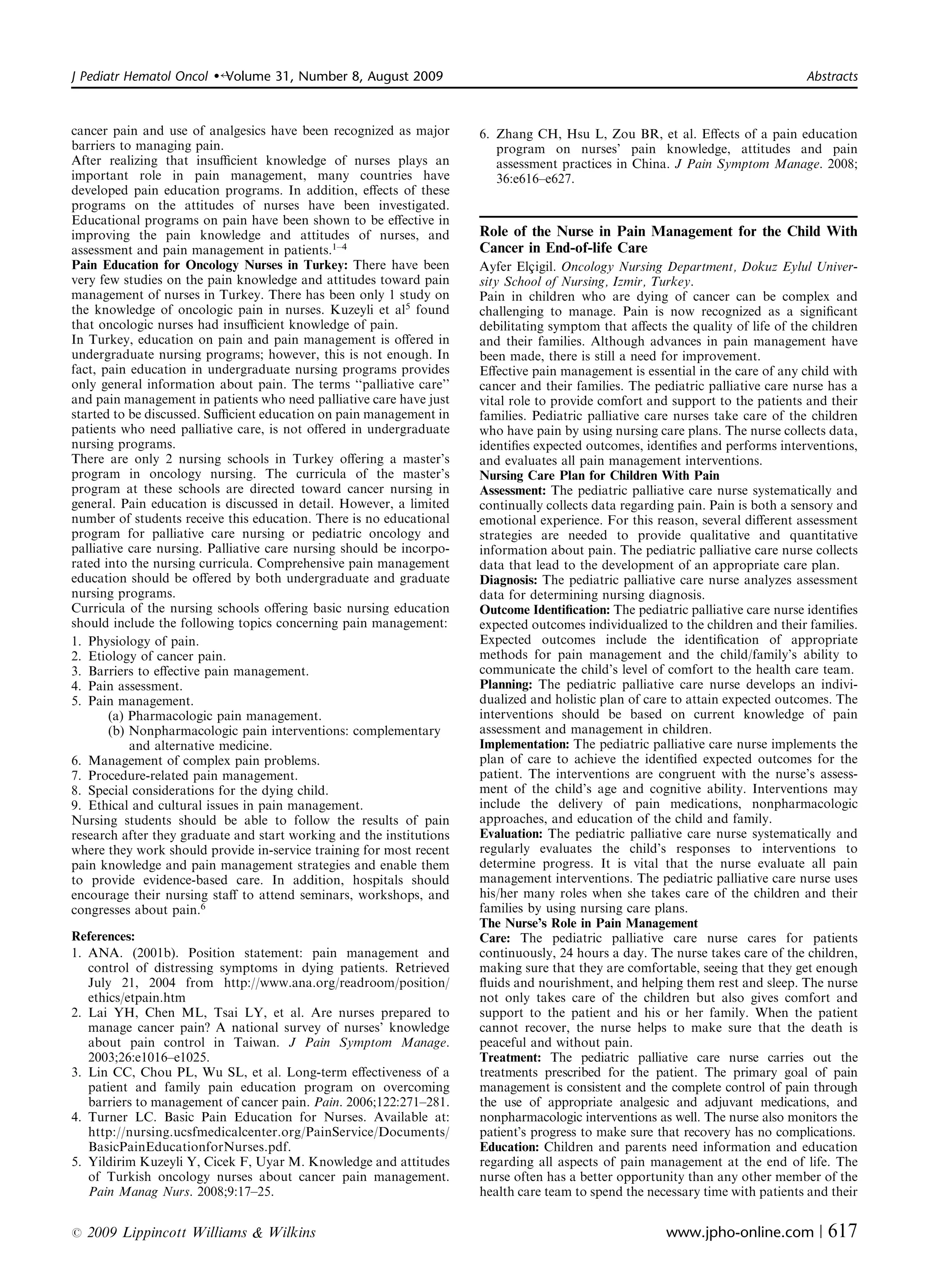 J Pediatr Hematol Oncol   �   Volume 31, Number 8, August 2009	                                                                 Abstracts



cancer pain and use of analgesics have been recognized as major       6. Zhang CH, Hsu L, Zou BR, et al. Eﬀects of a pain education
barriers to managing pain.                                               program on nurses’ pain knowledge, attitudes and pain
After realizing that insuﬃcient knowledge of nurses plays an             assessment practices in China. J Pain Symptom Manage. 2008;
important role in pain management, many countries have                   36:e616–e627.
developed pain education programs. In addition, eﬀects of these
programs on the attitudes of nurses have been investigated.
Educational programs on pain have been shown to be eﬀective in
improving the pain knowledge and attitudes of nurses, and             Role of the Nurse in Pain Management for the Child With
assessment and pain management in patients.1–4                        Cancer in End-of-life Care
Pain Education for Oncology Nurses in Turkey: There have been         Ayfer Elc¸igil. Oncology Nursing Department, Dokuz Eylul Univer­
very few studies on the pain knowledge and attitudes toward pain      sity School of Nursing, Izmir, Turkey.
management of nurses in Turkey. There has been only 1 study on        Pain in children who are dying of cancer can be complex and
the knowledge of oncologic pain in nurses. Kuzeyli et al5 found       challenging to manage. Pain is now recognized as a signiﬁcant
that oncologic nurses had insuﬃcient knowledge of pain.               debilitating symptom that aﬀects the quality of life of the children
In Turkey, education on pain and pain management is oﬀered in         and their families. Although advances in pain management have
undergraduate nursing programs; however, this is not enough. In       been made, there is still a need for improvement.
fact, pain education in undergraduate nursing programs provides       Eﬀective pain management is essential in the care of any child with
only general information about pain. The terms ‘‘palliative care’’    cancer and their families. The pediatric palliative care nurse has a
and pain management in patients who need palliative care have just    vital role to provide comfort and support to the patients and their
started to be discussed. Suﬃcient education on pain management in     families. Pediatric palliative care nurses take care of the children
patients who need palliative care, is not oﬀered in undergraduate     who have pain by using nursing care plans. The nurse collects data,
nursing programs.                                                     identiﬁes expected outcomes, identiﬁes and performs interventions,
There are only 2 nursing schools in Turkey oﬀering a master’s         and evaluates all pain management interventions.
program in oncology nursing. The curricula of the master’s            Nursing Care Plan for Children With Pain
program at these schools are directed toward cancer nursing in        Assessment: The pediatric palliative care nurse systematically and
general. Pain education is discussed in detail. However, a limited    continually collects data regarding pain. Pain is both a sensory and
number of students receive this education. There is no educational    emotional experience. For this reason, several diﬀerent assessment
program for palliative care nursing or pediatric oncology and         strategies are needed to provide qualitative and quantitative
palliative care nursing. Palliative care nursing should be incorpo­   information about pain. The pediatric palliative care nurse collects
rated into the nursing curricula. Comprehensive pain management       data that lead to the development of an appropriate care plan.
education should be oﬀered by both undergraduate and graduate         Diagnosis: The pediatric palliative care nurse analyzes assessment
nursing programs.                                                     data for determining nursing diagnosis.
Curricula of the nursing schools oﬀering basic nursing education      Outcome Identiﬁcation: The pediatric palliative care nurse identiﬁes
should include the following topics concerning pain management:       expected outcomes individualized to the children and their families.
1. Physiology of pain.                                                Expected outcomes include the identiﬁcation of appropriate
2. Etiology of cancer pain.                                           methods for pain management and the child/family’s ability to
3. Barriers to eﬀective pain management.                              communicate the child’s level of comfort to the health care team.
4. Pain assessment.                                                   Planning: The pediatric palliative care nurse develops an indivi­
5. Pain management.                                                   dualized and holistic plan of care to attain expected outcomes. The
       (a) Pharmacologic pain management.                             interventions should be based on current knowledge of pain
       (b) Nonpharmacologic pain interventions: complementary         assessment and management in children.
           and alternative medicine.                                  Implementation: The pediatric palliative care nurse implements the
6. Management of complex pain problems.                               plan of care to achieve the identiﬁed expected outcomes for the
7. Procedure-related pain management.                                 patient. The interventions are congruent with the nurse’s assess­
8. Special considerations for the dying child.                        ment of the child’s age and cognitive ability. Interventions may
9. Ethical and cultural issues in pain management.                    include the delivery of pain medications, nonpharmacologic
Nursing students should be able to follow the results of pain         approaches, and education of the child and family.
research after they graduate and start working and the institutions   Evaluation: The pediatric palliative care nurse systematically and
where they work should provide in-service training for most recent    regularly evaluates the child’s responses to interventions to
pain knowledge and pain management strategies and enable them         determine progress. It is vital that the nurse evaluate all pain
to provide evidence-based care. In addition, hospitals should         management interventions. The pediatric palliative care nurse uses
encourage their nursing staﬀ to attend seminars, workshops, and       his/her many roles when she takes care of the children and their
congresses about pain.6                                               families by using nursing care plans.
                                                                      The Nurse’s Role in Pain Management
References:                                                           Care: The pediatric palliative care nurse cares for patients
1. ANA.	 (2001b). Position statement: pain management and             continuously, 24 hours a day. The nurse takes care of the children,
   control of distressing symptoms in dying patients. Retrieved       making sure that they are comfortable, seeing that they get enough
   July 21, 2004 from http://www.ana.org/readroom/position/           ﬂuids and nourishment, and helping them rest and sleep. The nurse
   ethics/etpain.htm                                                  not only takes care of the children but also gives comfort and
2. Lai YH, Chen ML, Tsai LY, et al. Are	 nurses prepared to           support to the patient and his or her family. When the patient
   manage cancer pain? A national survey of nurses’ knowledge         cannot recover, the nurse helps to make sure that the death is
   about pain control in Taiwan. J Pain Symptom Manage.               peaceful and without pain.
   2003;26:e1016–e1025.                                               Treatment: The pediatric palliative care nurse carries out the
3. Lin CC, Chou PL, Wu SL, et al. Long-term eﬀectiveness of a         treatments prescribed for the patient. The primary goal of pain
   patient and family pain education program on overcoming            management is consistent and the complete control of pain through
   barriers to management of cancer pain. Pain. 2006;122:271–281.     the use of appropriate analgesic and adjuvant medications, and
4. Turner LC. Basic Pain Education	 for Nurses. Available at:         nonpharmacologic interventions as well. The nurse also monitors the
   http://nursing.ucsfmedicalcenter.org/PainService/Documents/        patient’s progress to make sure that recovery has no complications.
   BasicPainEducationforNurses.pdf.                                   Education: Children and parents need information and education
5. Yildirim Kuzeyli Y, Cicek F, Uyar M. Knowledge and attitudes       regarding all aspects of pain management at the end of life. The
   of Turkish oncology nurses about cancer pain management.           nurse often has a better opportunity than any other member of the
   Pain Manag Nurs. 2008;9:17–25.                                     health care team to spend the necessary time with patients and their

r   2009 Lippincott Williams & Wilkins	                                                                www.jpho-online.com |        617
 