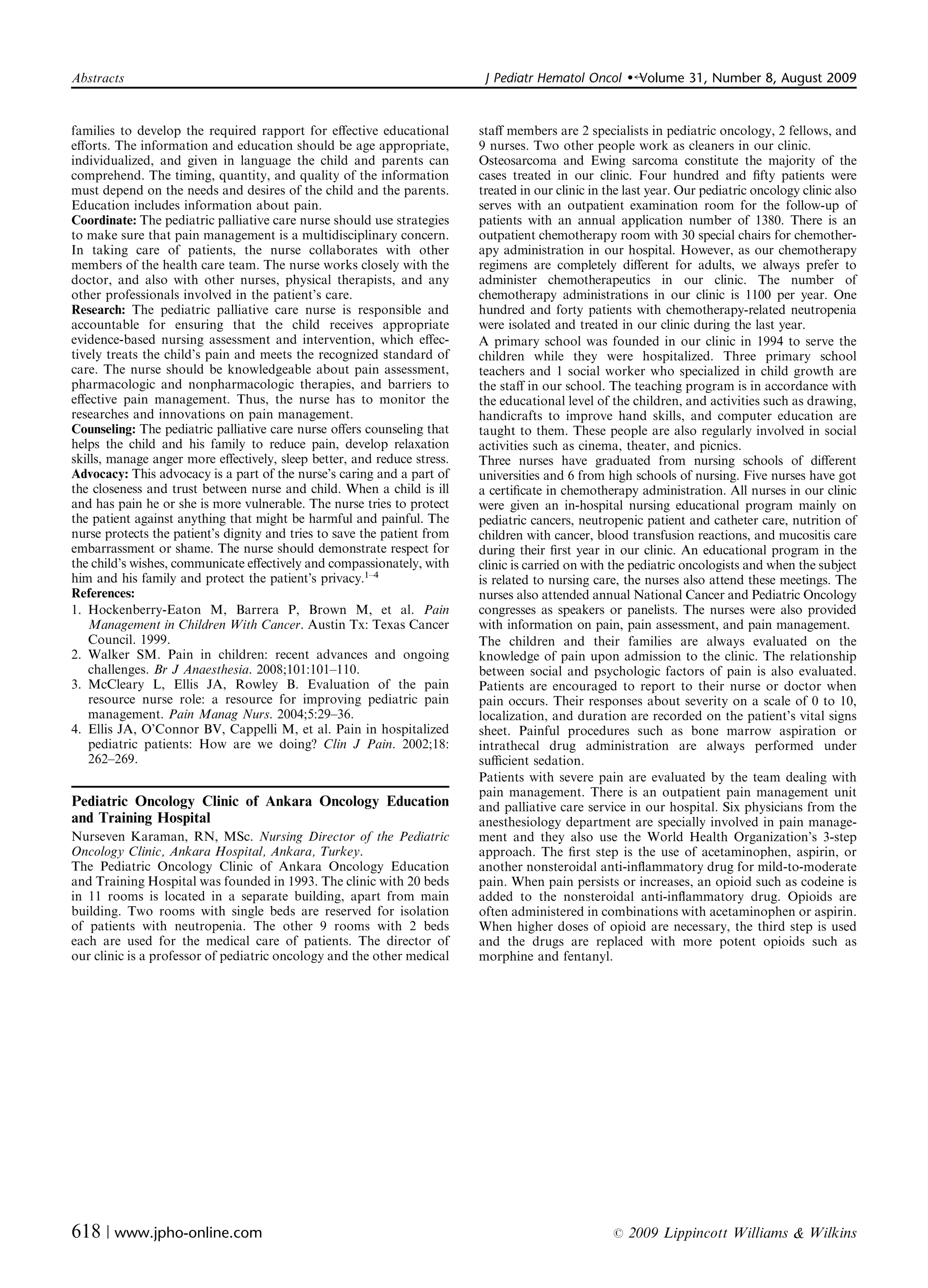 Abstracts	                                                                 J Pediatr Hematol Oncol      �   Volume 31, Number 8, August 2009


families to develop the required rapport for eﬀective educational         staﬀ members are 2 specialists in pediatric oncology, 2 fellows, and
eﬀorts. The information and education should be age appropriate,          9 nurses. Two other people work as cleaners in our clinic.
individualized, and given in language the child and parents can           Osteosarcoma and Ewing sarcoma constitute the majority of the
comprehend. The timing, quantity, and quality of the information          cases treated in our clinic. Four hundred and ﬁfty patients were
must depend on the needs and desires of the child and the parents.        treated in our clinic in the last year. Our pediatric oncology clinic also
Education includes information about pain.                                serves with an outpatient examination room for the follow-up of
Coordinate: The pediatric palliative care nurse should use strategies     patients with an annual application number of 1380. There is an
to make sure that pain management is a multidisciplinary concern.         outpatient chemotherapy room with 30 special chairs for chemother­
In taking care of patients, the nurse collaborates with other             apy administration in our hospital. However, as our chemotherapy
members of the health care team. The nurse works closely with the         regimens are completely diﬀerent for adults, we always prefer to
doctor, and also with other nurses, physical therapists, and any          administer chemotherapeutics in our clinic. The number of
other professionals involved in the patient’s care.                       chemotherapy administrations in our clinic is 1100 per year. One
Research: The pediatric palliative care nurse is responsible and          hundred and forty patients with chemotherapy-related neutropenia
accountable for ensuring that the child receives appropriate              were isolated and treated in our clinic during the last year.
evidence-based nursing assessment and intervention, which eﬀec­           A primary school was founded in our clinic in 1994 to serve the
tively treats the child’s pain and meets the recognized standard of       children while they were hospitalized. Three primary school
care. The nurse should be knowledgeable about pain assessment,            teachers and 1 social worker who specialized in child growth are
pharmacologic and nonpharmacologic therapies, and barriers to             the staﬀ in our school. The teaching program is in accordance with
eﬀective pain management. Thus, the nurse has to monitor the              the educational level of the children, and activities such as drawing,
researches and innovations on pain management.                            handicrafts to improve hand skills, and computer education are
Counseling: The pediatric palliative care nurse oﬀers counseling that     taught to them. These people are also regularly involved in social
helps the child and his family to reduce pain, develop relaxation         activities such as cinema, theater, and picnics.
skills, manage anger more eﬀectively, sleep better, and reduce stress.    Three nurses have graduated from nursing schools of diﬀerent
Advocacy: This advocacy is a part of the nurse’s caring and a part of     universities and 6 from high schools of nursing. Five nurses have got
the closeness and trust between nurse and child. When a child is ill      a certiﬁcate in chemotherapy administration. All nurses in our clinic
and has pain he or she is more vulnerable. The nurse tries to protect     were given an in-hospital nursing educational program mainly on
the patient against anything that might be harmful and painful. The       pediatric cancers, neutropenic patient and catheter care, nutrition of
nurse protects the patient’s dignity and tries to save the patient from   children with cancer, blood transfusion reactions, and mucositis care
embarrassment or shame. The nurse should demonstrate respect for          during their ﬁrst year in our clinic. An educational program in the
the child’s wishes, communicate eﬀectively and compassionately, with      clinic is carried on with the pediatric oncologists and when the subject
him and his family and protect the patient’s privacy.1–4                  is related to nursing care, the nurses also attend these meetings. The
References:                                                               nurses also attended annual National Cancer and Pediatric Oncology
1. Hockenberry-Eaton	 M, Barrera P, Brown M, et al. Pain                  congresses as speakers or panelists. The nurses were also provided
   Management in Children With Cancer. Austin Tx: Texas Cancer            with information on pain, pain assessment, and pain management.
   Council. 1999.                                                         The children and their families are always evaluated on the
2. Walker SM. Pain in	 children: recent advances and ongoing              knowledge of pain upon admission to the clinic. The relationship
   challenges. Br J Anaesthesia. 2008;101:101–110.                        between social and psychologic factors of pain is also evaluated.
3. McCleary	 L, Ellis JA, Rowley B. Evaluation of the pain                Patients are encouraged to report to their nurse or doctor when
   resource nurse role: a resource for improving pediatric pain           pain occurs. Their responses about severity on a scale of 0 to 10,
   management. Pain Manag Nurs. 2004;5:29–36.                             localization, and duration are recorded on the patient’s vital signs
4. Ellis JA, O’Connor BV, Cappelli M, et al. Pain in hospitalized         sheet. Painful procedures such as bone marrow aspiration or
   pediatric patients: How are we doing? Clin J Pain. 2002;18:            intrathecal drug administration are always performed under
   262–269.                                                               suﬃcient sedation.
                                                                          Patients with severe pain are evaluated by the team dealing with
                                                                          pain management. There is an outpatient pain management unit
Pediatric Oncology Clinic of Ankara Oncology Education                    and palliative care service in our hospital. Six physicians from the
and Training Hospital                                                     anesthesiology department are specially involved in pain manage­
Nurseven Karaman, RN, MSc. Nursing Director of the Pediatric              ment and they also use the World Health Organization’s 3-step
Oncology Clinic, Ankara Hospital, Ankara, Turkey.                         approach. The ﬁrst step is the use of acetaminophen, aspirin, or
The Pediatric Oncology Clinic of Ankara Oncology Education                another nonsteroidal anti-inﬂammatory drug for mild-to-moderate
and Training Hospital was founded in 1993. The clinic with 20 beds        pain. When pain persists or increases, an opioid such as codeine is
in 11 rooms is located in a separate building, apart from main            added to the nonsteroidal anti-inﬂammatory drug. Opioids are
building. Two rooms with single beds are reserved for isolation           often administered in combinations with acetaminophen or aspirin.
of patients with neutropenia. The other 9 rooms with 2 beds               When higher doses of opioid are necessary, the third step is used
each are used for the medical care of patients. The director of           and the drugs are replaced with more potent opioids such as
our clinic is a professor of pediatric oncology and the other medical     morphine and fentanyl.




618 | www.jpho-online.com	                                                                          r   2009 Lippincott Williams & Wilkins
 