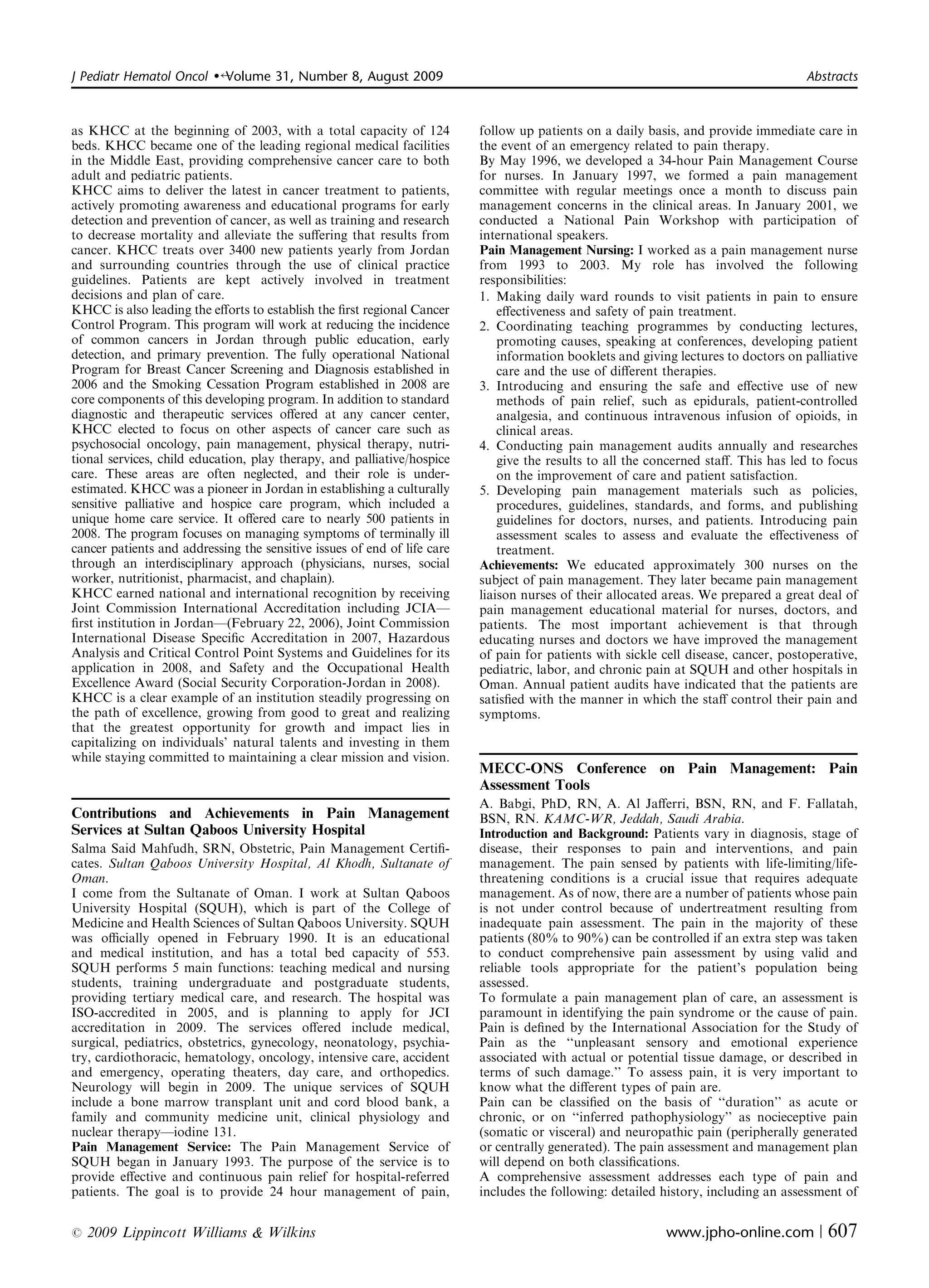 J Pediatr Hematol Oncol   �   Volume 31, Number 8, August 2009	                                                                      Abstracts



as KHCC at the beginning of 2003, with a total capacity of 124            follow up patients on a daily basis, and provide immediate care in
beds. KHCC became one of the leading regional medical facilities          the event of an emergency related to pain therapy.
in the Middle East, providing comprehensive cancer care to both           By May 1996, we developed a 34-hour Pain Management Course
adult and pediatric patients.                                             for nurses. In January 1997, we formed a pain management
KHCC aims to deliver the latest in cancer treatment to patients,          committee with regular meetings once a month to discuss pain
actively promoting awareness and educational programs for early           management concerns in the clinical areas. In January 2001, we
detection and prevention of cancer, as well as training and research      conducted a National Pain Workshop with participation of
to decrease mortality and alleviate the suﬀering that results from        international speakers.
cancer. KHCC treats over 3400 new patients yearly from Jordan             Pain Management Nursing: I worked as a pain management nurse
and surrounding countries through the use of clinical practice            from 1993 to 2003. My role has involved the following
guidelines. Patients are kept actively involved in treatment              responsibilities:
decisions and plan of care.                                               1. Making daily ward rounds to visit patients in pain to ensure
KHCC is also leading the eﬀorts to establish the ﬁrst regional Cancer         eﬀectiveness and safety of pain treatment.
Control Program. This program will work at reducing the incidence         2. Coordinating	 teaching programmes by conducting lectures,
of common cancers in Jordan through public education, early                   promoting causes, speaking at conferences, developing patient
detection, and primary prevention. The fully operational National             information booklets and giving lectures to doctors on palliative
Program for Breast Cancer Screening and Diagnosis established in              care and the use of diﬀerent therapies.
2006 and the Smoking Cessation Program established in 2008 are            3. Introducing and	 ensuring the safe and eﬀective use of new
core components of this developing program. In addition to standard           methods of pain relief, such as epidurals, patient-controlled
diagnostic and therapeutic services oﬀered at any cancer center,              analgesia, and continuous intravenous infusion of opioids, in
KHCC elected to focus on other aspects of cancer care such as                 clinical areas.
psychosocial oncology, pain management, physical therapy, nutri­          4. Conducting pain management audits annually and researches
tional services, child education, play therapy, and palliative/hospice        give the results to all the concerned staﬀ. This has led to focus
care. These areas are often neglected, and their role is under­               on the improvement of care and patient satisfaction.
estimated. KHCC was a pioneer in Jordan in establishing a culturally      5. Developing	 pain management materials such as policies,
sensitive palliative and hospice care program, which included a               procedures, guidelines, standards, and forms, and publishing
unique home care service. It oﬀered care to nearly 500 patients in            guidelines for doctors, nurses, and patients. Introducing pain
2008. The program focuses on managing symptoms of terminally ill              assessment scales to assess and evaluate the eﬀectiveness of
cancer patients and addressing the sensitive issues of end of life care       treatment.
through an interdisciplinary approach (physicians, nurses, social         Achievements: We educated approximately 300 nurses on the
worker, nutritionist, pharmacist, and chaplain).                          subject of pain management. They later became pain management
KHCC earned national and international recognition by receiving           liaison nurses of their allocated areas. We prepared a great deal of
Joint Commission International Accreditation including JCIA—              pain management educational material for nurses, doctors, and
ﬁrst institution in Jordan—(February 22, 2006), Joint Commission          patients. The most important achievement is that through
International Disease Speciﬁc Accreditation in 2007, Hazardous            educating nurses and doctors we have improved the management
Analysis and Critical Control Point Systems and Guidelines for its        of pain for patients with sickle cell disease, cancer, postoperative,
application in 2008, and Safety and the Occupational Health               pediatric, labor, and chronic pain at SQUH and other hospitals in
Excellence Award (Social Security Corporation-Jordan in 2008).            Oman. Annual patient audits have indicated that the patients are
KHCC is a clear example of an institution steadily progressing on         satisﬁed with the manner in which the staﬀ control their pain and
the path of excellence, growing from good to great and realizing          symptoms.
that the greatest opportunity for growth and impact lies in
capitalizing on individuals’ natural talents and investing in them
while staying committed to maintaining a clear mission and vision.
                                                                          MECC-ONS Conference on Pain Management: Pain
                                                                          Assessment Tools
                                                                          A. Babgi, PhD, RN, A. Al Jaﬀerri, BSN, RN, and F. Fallatah,
Contributions and Achievements in Pain Management                         BSN, RN. KAMC-WR, Jeddah, Saudi Arabia.
Services at Sultan Qaboos University Hospital                             Introduction and Background: Patients vary in diagnosis, stage of
Salma Said Mahfudh, SRN, Obstetric, Pain Management Certiﬁ­               disease, their responses to pain and interventions, and pain
cates. Sultan Qaboos University Hospital, Al Khodh, Sultanate of          management. The pain sensed by patients with life-limiting/life­
Oman.                                                                     threatening conditions is a crucial issue that requires adequate
I come from the Sultanate of Oman. I work at Sultan Qaboos                management. As of now, there are a number of patients whose pain
University Hospital (SQUH), which is part of the College of               is not under control because of undertreatment resulting from
Medicine and Health Sciences of Sultan Qaboos University. SQUH            inadequate pain assessment. The pain in the majority of these
was oﬃcially opened in February 1990. It is an educational                patients (80% to 90%) can be controlled if an extra step was taken
and medical institution, and has a total bed capacity of 553.             to conduct comprehensive pain assessment by using valid and
SQUH performs 5 main functions: teaching medical and nursing              reliable tools appropriate for the patient’s population being
students, training undergraduate and postgraduate students,               assessed.
providing tertiary medical care, and research. The hospital was           To formulate a pain management plan of care, an assessment is
ISO-accredited in 2005, and is planning to apply for JCI                  paramount in identifying the pain syndrome or the cause of pain.
accreditation in 2009. The services oﬀered include medical,               Pain is deﬁned by the International Association for the Study of
surgical, pediatrics, obstetrics, gynecology, neonatology, psychia­       Pain as the ‘‘unpleasant sensory and emotional experience
try, cardiothoracic, hematology, oncology, intensive care, accident       associated with actual or potential tissue damage, or described in
and emergency, operating theaters, day care, and orthopedics.             terms of such damage.’’ To assess pain, it is very important to
Neurology will begin in 2009. The unique services of SQUH                 know what the diﬀerent types of pain are.
include a bone marrow transplant unit and cord blood bank, a              Pain can be classiﬁed on the basis of ‘‘duration’’ as acute or
family and community medicine unit, clinical physiology and               chronic, or on ‘‘inferred pathophysiology’’ as nocieceptive pain
nuclear therapy—iodine 131.                                               (somatic or visceral) and neuropathic pain (peripherally generated
Pain Management Service: The Pain Management Service of                   or centrally generated). The pain assessment and management plan
SQUH began in January 1993. The purpose of the service is to              will depend on both classiﬁcations.
provide eﬀective and continuous pain relief for hospital-referred         A comprehensive assessment addresses each type of pain and
patients. The goal is to provide 24 hour management of pain,              includes the following: detailed history, including an assessment of

r   2009 Lippincott Williams & Wilkins	                                                                     www.jpho-online.com |        607
 