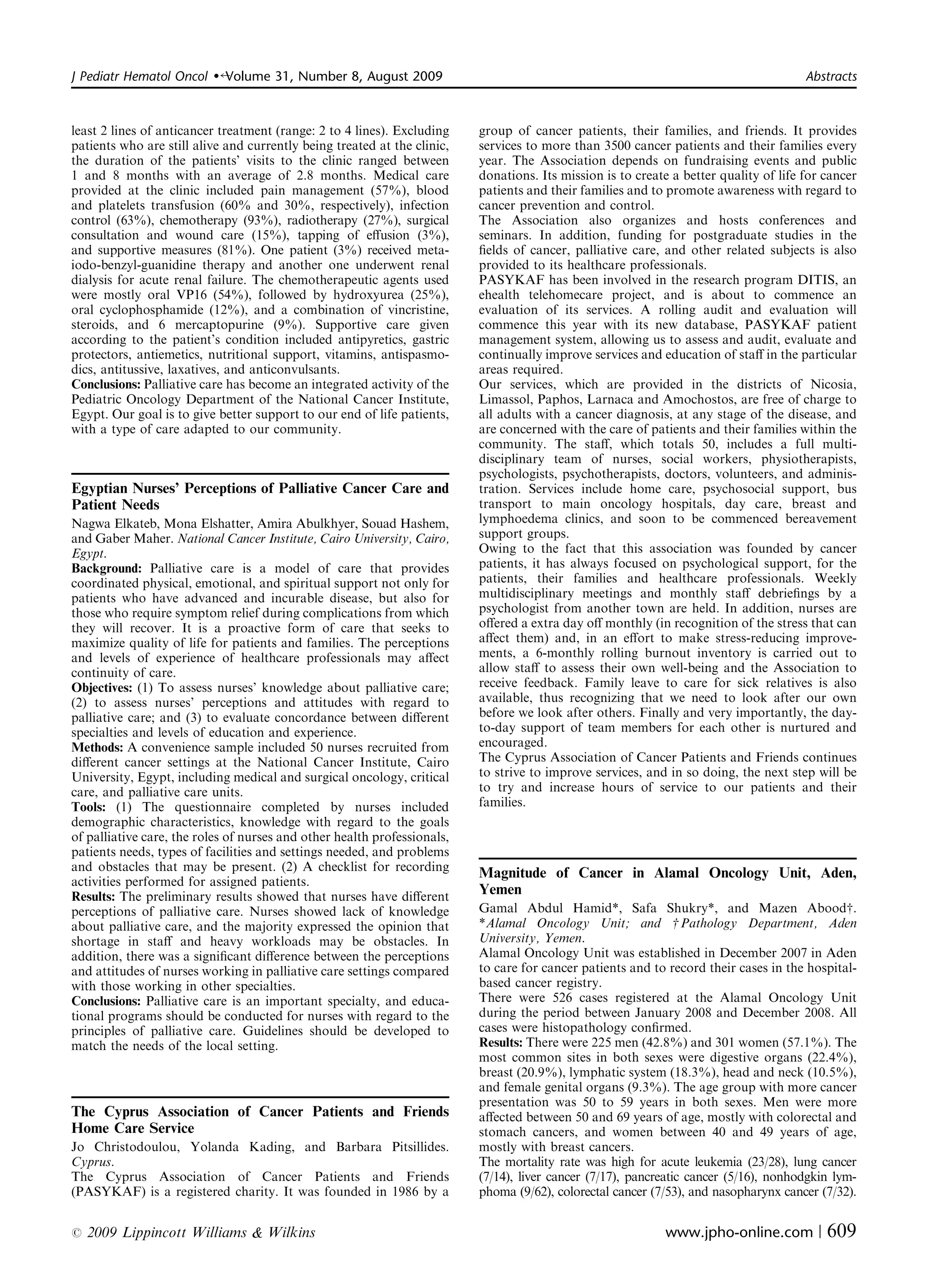 J Pediatr Hematol Oncol   �   Volume 31, Number 8, August 2009                                                                         Abstracts



least 2 lines of anticancer treatment (range: 2 to 4 lines). Excluding    group of cancer patients, their families, and friends. It provides
patients who are still alive and currently being treated at the clinic,   services to more than 3500 cancer patients and their families every
the duration of the patients’ visits to the clinic ranged between         year. The Association depends on fundraising events and public
1 and 8 months with an average of 2.8 months. Medical care                donations. Its mission is to create a better quality of life for cancer
provided at the clinic included pain management (57%), blood              patients and their families and to promote awareness with regard to
and platelets transfusion (60% and 30%, respectively), infection          cancer prevention and control.
control (63%), chemotherapy (93%), radiotherapy (27%), surgical           The Association also organizes and hosts conferences and
consultation and wound care (15%), tapping of eﬀusion (3%),               seminars. In addition, funding for postgraduate studies in the
and supportive measures (81%). One patient (3%) received meta­            ﬁelds of cancer, palliative care, and other related subjects is also
iodo-benzyl-guanidine therapy and another one underwent renal             provided to its healthcare professionals.
dialysis for acute renal failure. The chemotherapeutic agents used        PASYKAF has been involved in the research program DITIS, an
were mostly oral VP16 (54%), followed by hydroxyurea (25%),               ehealth telehomecare project, and is about to commence an
oral cyclophosphamide (12%), and a combination of vincristine,            evaluation of its services. A rolling audit and evaluation will
steroids, and 6 mercaptopurine (9%). Supportive care given                commence this year with its new database, PASYKAF patient
according to the patient’s condition included antipyretics, gastric       management system, allowing us to assess and audit, evaluate and
protectors, antiemetics, nutritional support, vitamins, antispasmo­       continually improve services and education of staﬀ in the particular
dics, antitussive, laxatives, and anticonvulsants.                        areas required.
Conclusions: Palliative care has become an integrated activity of the     Our services, which are provided in the districts of Nicosia,
Pediatric Oncology Department of the National Cancer Institute,           Limassol, Paphos, Larnaca and Amochostos, are free of charge to
Egypt. Our goal is to give better support to our end of life patients,    all adults with a cancer diagnosis, at any stage of the disease, and
with a type of care adapted to our community.                             are concerned with the care of patients and their families within the
                                                                          community. The staﬀ, which totals 50, includes a full multi­
                                                                          disciplinary team of nurses, social workers, physiotherapists,
                                                                          psychologists, psychotherapists, doctors, volunteers, and adminis­
Egyptian Nurses’ Perceptions of Palliative Cancer Care and                tration. Services include home care, psychosocial support, bus
Patient Needs                                                             transport to main oncology hospitals, day care, breast and
Nagwa Elkateb, Mona Elshatter, Amira Abulkhyer, Souad Hashem,             lymphoedema clinics, and soon to be commenced bereavement
and Gaber Maher. National Cancer Institute, Cairo University, Cairo,      support groups.
Egypt.                                                                    Owing to the fact that this association was founded by cancer
Background: Palliative care is a model of care that provides              patients, it has always focused on psychological support, for the
coordinated physical, emotional, and spiritual support not only for       patients, their families and healthcare professionals. Weekly
patients who have advanced and incurable disease, but also for            multidisciplinary meetings and monthly staﬀ debrieﬁngs by a
those who require symptom relief during complications from which          psychologist from another town are held. In addition, nurses are
they will recover. It is a proactive form of care that seeks to           oﬀered a extra day oﬀ monthly (in recognition of the stress that can
maximize quality of life for patients and families. The perceptions       aﬀect them) and, in an eﬀort to make stress-reducing improve­
and levels of experience of healthcare professionals may aﬀect            ments, a 6-monthly rolling burnout inventory is carried out to
continuity of care.                                                       allow staﬀ to assess their own well-being and the Association to
Objectives: (1) To assess nurses’ knowledge about palliative care;        receive feedback. Family leave to care for sick relatives is also
(2) to assess nurses’ perceptions and attitudes with regard to            available, thus recognizing that we need to look after our own
palliative care; and (3) to evaluate concordance between diﬀerent         before we look after others. Finally and very importantly, the day-
specialties and levels of education and experience.                       to-day support of team members for each other is nurtured and
Methods: A convenience sample included 50 nurses recruited from           encouraged.
diﬀerent cancer settings at the National Cancer Institute, Cairo          The Cyprus Association of Cancer Patients and Friends continues
University, Egypt, including medical and surgical oncology, critical      to strive to improve services, and in so doing, the next step will be
care, and palliative care units.                                          to try and increase hours of service to our patients and their
Tools: (1) The questionnaire completed by nurses included                 families.
demographic characteristics, knowledge with regard to the goals
of palliative care, the roles of nurses and other health professionals,
patients needs, types of facilities and settings needed, and problems
and obstacles that may be present. (2) A checklist for recording          Magnitude of Cancer in Alamal Oncology Unit, Aden,
activities performed for assigned patients.
Results: The preliminary results showed that nurses have diﬀerent
                                                                          Yemen
perceptions of palliative care. Nurses showed lack of knowledge           Gamal Abdul Hamid*, Safa Shukry*, and Mazen Aboodw.
about palliative care, and the majority expressed the opinion that        *Alamal Oncology Unit; and w Pathology Department, Aden
shortage in staﬀ and heavy workloads may be obstacles. In                 University, Yemen.
addition, there was a signiﬁcant diﬀerence between the perceptions        Alamal Oncology Unit was established in December 2007 in Aden
and attitudes of nurses working in palliative care settings compared      to care for cancer patients and to record their cases in the hospital-
with those working in other specialties.                                  based cancer registry.
Conclusions: Palliative care is an important specialty, and educa­        There were 526 cases registered at the Alamal Oncology Unit
tional programs should be conducted for nurses with regard to the         during the period between January 2008 and December 2008. All
principles of palliative care. Guidelines should be developed to          cases were histopathology conﬁrmed.
match the needs of the local setting.                                     Results: There were 225 men (42.8%) and 301 women (57.1%). The
                                                                          most common sites in both sexes were digestive organs (22.4%),
                                                                          breast (20.9%), lymphatic system (18.3%), head and neck (10.5%),
                                                                          and female genital organs (9.3%). The age group with more cancer
                                                                          presentation was 50 to 59 years in both sexes. Men were more
The Cyprus Association of Cancer Patients and Friends                     aﬀected between 50 and 69 years of age, mostly with colorectal and
Home Care Service                                                         stomach cancers, and women between 40 and 49 years of age,
Jo Christodoulou, Yolanda Kading, and Barbara Pitsillides.                mostly with breast cancers.
Cyprus.                                                                   The mortality rate was high for acute leukemia (23/28), lung cancer
The Cyprus Association of Cancer Patients and Friends                     (7/14), liver cancer (7/17), pancreatic cancer (5/16), nonhodgkin lym­
(PASYKAF) is a registered charity. It was founded in 1986 by a            phoma (9/62), colorectal cancer (7/53), and nasopharynx cancer (7/32).

r   2009 Lippincott Williams & Wilkins                                                                       www.jpho-online.com |         609
 