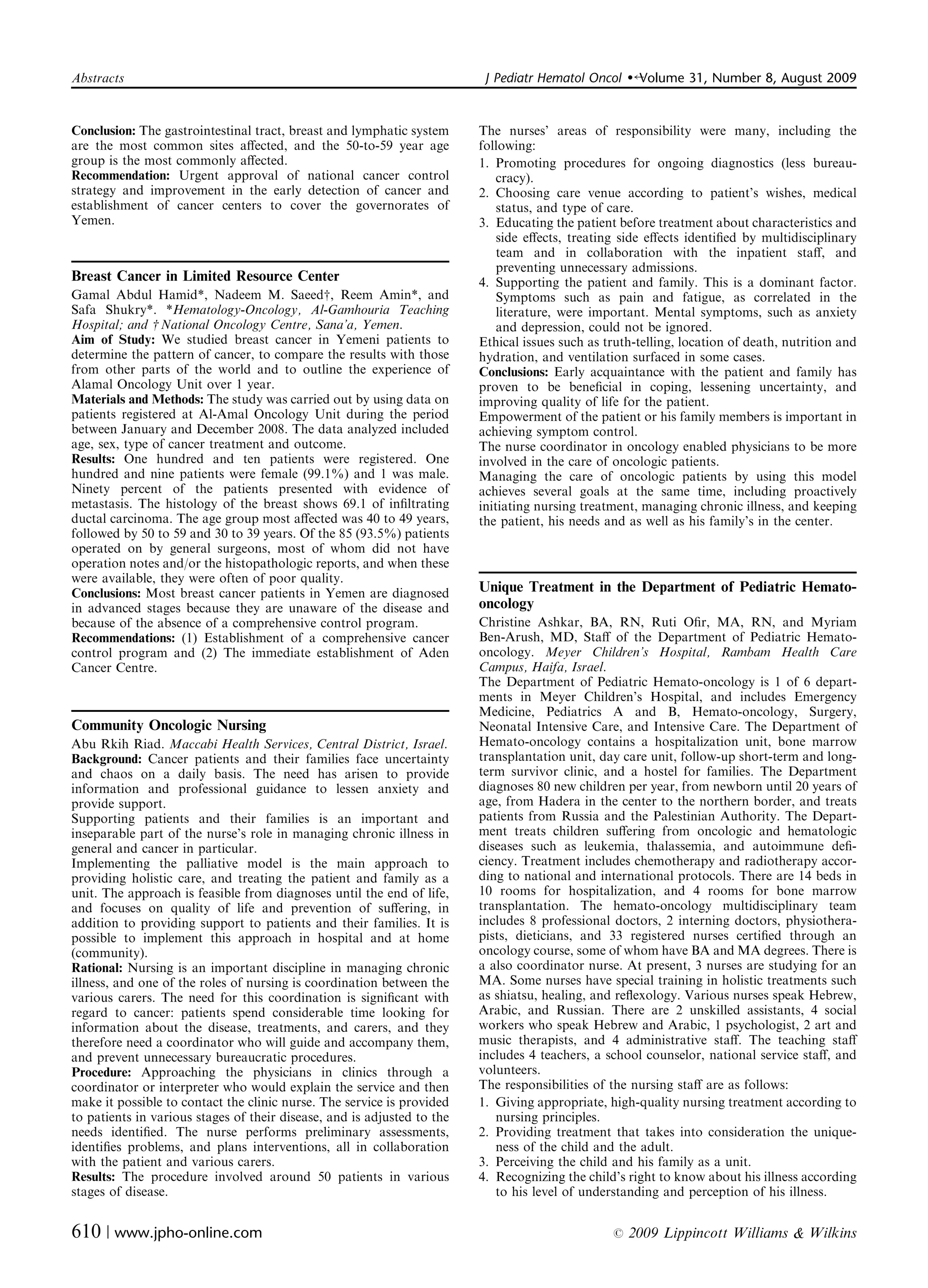 Abstracts	                                                                J Pediatr Hematol Oncol    �   Volume 31, Number 8, August 2009


Conclusion: The gastrointestinal tract, breast and lymphatic system      The nurses’ areas of responsibility were many, including the
are the most common sites aﬀected, and the 50-to-59 year age             following:
group is the most commonly aﬀected.                                      1. Promoting procedures	 for ongoing diagnostics (less bureau­
Recommendation: Urgent approval of national cancer control                   cracy).
strategy and improvement in the early detection of cancer and            2. Choosing	 care venue according to patient’s wishes, medical
establishment of cancer centers to cover the governorates of                 status, and type of care.
Yemen.                                                                   3. Educating the patient before treatment about characteristics and
                                                                             side eﬀects, treating side eﬀects identiﬁed by multidisciplinary
                                                                             team and in collaboration with the inpatient staﬀ, and
                                                                             preventing unnecessary admissions.
Breast Cancer in Limited Resource Center                                 4. Supporting the patient and family. This is a dominant factor.
Gamal Abdul Hamid*, Nadeem M. Saeedw, Reem Amin*, and                        Symptoms such as pain and fatigue, as correlated in the
Safa Shukry*. *Hematology-Oncology, Al-Gamhouria Teaching                    literature, were important. Mental symptoms, such as anxiety
Hospital; and w National Oncology Centre, Sana’a, Yemen.                     and depression, could not be ignored.
Aim of Study: We studied breast cancer in Yemeni patients to             Ethical issues such as truth-telling, location of death, nutrition and
determine the pattern of cancer, to compare the results with those       hydration, and ventilation surfaced in some cases.
from other parts of the world and to outline the experience of           Conclusions: Early acquaintance with the patient and family has
Alamal Oncology Unit over 1 year.                                        proven to be beneﬁcial in coping, lessening uncertainty, and
Materials and Methods: The study was carried out by using data on        improving quality of life for the patient.
patients registered at Al-Amal Oncology Unit during the period           Empowerment of the patient or his family members is important in
between January and December 2008. The data analyzed included            achieving symptom control.
age, sex, type of cancer treatment and outcome.                          The nurse coordinator in oncology enabled physicians to be more
Results: One hundred and ten patients were registered. One               involved in the care of oncologic patients.
hundred and nine patients were female (99.1%) and 1 was male.            Managing the care of oncologic patients by using this model
Ninety percent of the patients presented with evidence of                achieves several goals at the same time, including proactively
metastasis. The histology of the breast shows 69.1 of inﬁltrating        initiating nursing treatment, managing chronic illness, and keeping
ductal carcinoma. The age group most aﬀected was 40 to 49 years,         the patient, his needs and as well as his family’s in the center.
followed by 50 to 59 and 30 to 39 years. Of the 85 (93.5%) patients
operated on by general surgeons, most of whom did not have
operation notes and/or the histopathologic reports, and when these
were available, they were often of poor quality.
Conclusions: Most breast cancer patients in Yemen are diagnosed          Unique Treatment in the Department of Pediatric Hemato­
in advanced stages because they are unaware of the disease and           oncology
because of the absence of a comprehensive control program.               Christine Ashkar, BA, RN, Ruti Oﬁr, MA, RN, and Myriam
Recommendations: (1) Establishment of a comprehensive cancer             Ben-Arush, MD, Staﬀ of the Department of Pediatric Hemato­
control program and (2) The immediate establishment of Aden              oncology. Meyer Children’s Hospital, Rambam Health Care
Cancer Centre.                                                           Campus, Haifa, Israel.
                                                                         The Department of Pediatric Hemato-oncology is 1 of 6 depart­
                                                                         ments in Meyer Children’s Hospital, and includes Emergency
                                                                         Medicine, Pediatrics A and B, Hemato-oncology, Surgery,
Community Oncologic Nursing                                              Neonatal Intensive Care, and Intensive Care. The Department of
Abu Rkih Riad. Maccabi Health Services, Central District, Israel.        Hemato-oncology contains a hospitalization unit, bone marrow
Background: Cancer patients and their families face uncertainty          transplantation unit, day care unit, follow-up short-term and long-
and chaos on a daily basis. The need has arisen to provide               term survivor clinic, and a hostel for families. The Department
information and professional guidance to lessen anxiety and              diagnoses 80 new children per year, from newborn until 20 years of
provide support.                                                         age, from Hadera in the center to the northern border, and treats
Supporting patients and their families is an important and               patients from Russia and the Palestinian Authority. The Depart­
inseparable part of the nurse’s role in managing chronic illness in      ment treats children suﬀering from oncologic and hematologic
general and cancer in particular.                                        diseases such as leukemia, thalassemia, and autoimmune deﬁ­
Implementing the palliative model is the main approach to                ciency. Treatment includes chemotherapy and radiotherapy accor­
providing holistic care, and treating the patient and family as a        ding to national and international protocols. There are 14 beds in
unit. The approach is feasible from diagnoses until the end of life,     10 rooms for hospitalization, and 4 rooms for bone marrow
and focuses on quality of life and prevention of suﬀering, in            transplantation. The hemato-oncology multidisciplinary team
addition to providing support to patients and their families. It is      includes 8 professional doctors, 2 interning doctors, physiothera­
possible to implement this approach in hospital and at home              pists, dieticians, and 33 registered nurses certiﬁed through an
(community).                                                             oncology course, some of whom have BA and MA degrees. There is
Rational: Nursing is an important discipline in managing chronic         a also coordinator nurse. At present, 3 nurses are studying for an
illness, and one of the roles of nursing is coordination between the     MA. Some nurses have special training in holistic treatments such
various carers. The need for this coordination is signiﬁcant with        as shiatsu, healing, and reﬂexology. Various nurses speak Hebrew,
regard to cancer: patients spend considerable time looking for           Arabic, and Russian. There are 2 unskilled assistants, 4 social
information about the disease, treatments, and carers, and they          workers who speak Hebrew and Arabic, 1 psychologist, 2 art and
therefore need a coordinator who will guide and accompany them,          music therapists, and 4 administrative staﬀ. The teaching staﬀ
and prevent unnecessary bureaucratic procedures.                         includes 4 teachers, a school counselor, national service staﬀ, and
Procedure: Approaching the physicians in clinics through a               volunteers.
coordinator or interpreter who would explain the service and then        The responsibilities of the nursing staﬀ are as follows:
make it possible to contact the clinic nurse. The service is provided    1. Giving appropriate, high-quality nursing treatment according to
to patients in various stages of their disease, and is adjusted to the      nursing principles.
needs identiﬁed. The nurse performs preliminary assessments,             2. Providing treatment that takes into consideration the unique­
identiﬁes problems, and plans interventions, all in collaboration           ness of the child and the adult.
with the patient and various carers.                                     3. Perceiving the child and his family as a unit.
Results: The procedure involved around 50 patients in various            4. Recognizing the child’s right to know about his illness according
stages of disease.                                                          to his level of understanding and perception of his illness.


610 | www.jpho-online.com	                                                                       r   2009 Lippincott Williams & Wilkins
 