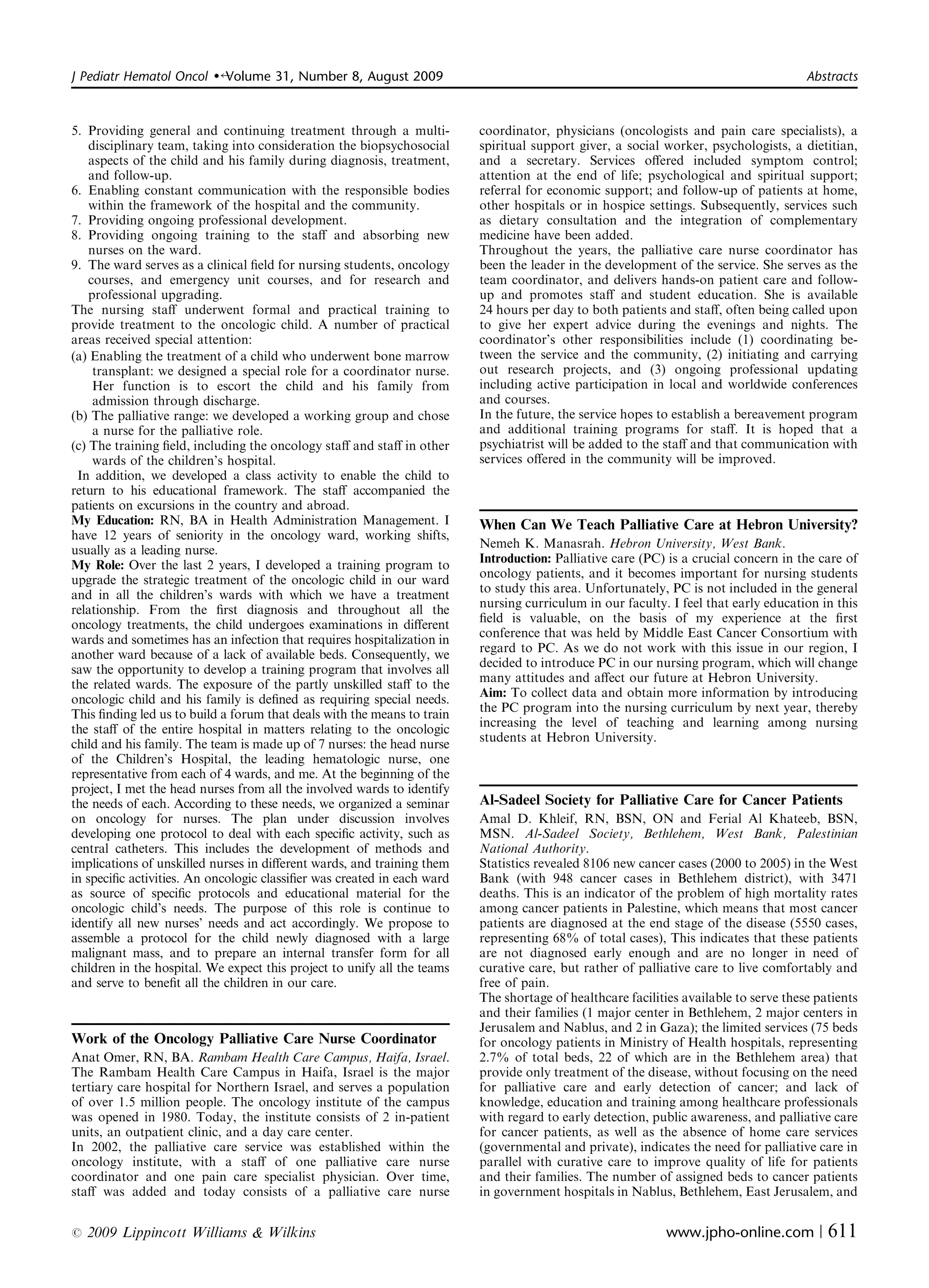 J Pediatr Hematol Oncol   �   Volume 31, Number 8, August 2009	                                                                        Abstracts



5. Providing general and continuing treatment through a multi­            coordinator, physicians (oncologists and pain care specialists), a
    disciplinary team, taking into consideration the biopsychosocial      spiritual support giver, a social worker, psychologists, a dietitian,
    aspects of the child and his family during diagnosis, treatment,      and a secretary. Services oﬀered included symptom control;
    and follow-up.                                                        attention at the end of life; psychological and spiritual support;
6. Enabling constant communication with the responsible bodies            referral for economic support; and follow-up of patients at home,
    within the framework of the hospital and the community.               other hospitals or in hospice settings. Subsequently, services such
7. Providing ongoing professional development.                            as dietary consultation and the integration of complementary
8. Providing ongoing training	 to the staﬀ and absorbing new              medicine have been added.
    nurses on the ward.                                                   Throughout the years, the palliative care nurse coordinator has
9. The ward serves as a clinical ﬁeld for nursing students, oncology      been the leader in the development of the service. She serves as the
    courses, and emergency unit courses, and for research and             team coordinator, and delivers hands-on patient care and follow-
    professional upgrading.                                               up and promotes staﬀ and student education. She is available
The nursing staﬀ underwent formal and practical training to               24 hours per day to both patients and staﬀ, often being called upon
provide treatment to the oncologic child. A number of practical           to give her expert advice during the evenings and nights. The
areas received special attention:                                         coordinator’s other responsibilities include (1) coordinating be­
(a) Enabling the treatment of a child who underwent bone marrow           tween the service and the community, (2) initiating and carrying
     transplant: we designed a special role for a coordinator nurse.      out research projects, and (3) ongoing professional updating
     Her function is to escort the child and his family from              including active participation in local and worldwide conferences
     admission through discharge.                                         and courses.
(b) The palliative range: we developed a working group and chose          In the future, the service hopes to establish a bereavement program
     a nurse for the palliative role.                                     and additional training programs for staﬀ. It is hoped that a
(c) The training ﬁeld, including the oncology staﬀ and staﬀ in other      psychiatrist will be added to the staﬀ and that communication with
     wards of the children’s hospital.                                    services oﬀered in the community will be improved.
 In addition, we developed a class activity to enable the child to
return to his educational framework. The staﬀ accompanied the
patients on excursions in the country and abroad.
My Education: RN, BA in Health Administration Management. I               When Can We Teach Palliative Care at Hebron University?
have 12 years of seniority in the oncology ward, working shifts,
                                                                          Nemeh K. Manasrah. Hebron University, West Bank.
usually as a leading nurse.
                                                                          Introduction: Palliative care (PC) is a crucial concern in the care of
My Role: Over the last 2 years, I developed a training program to
                                                                          oncology patients, and it becomes important for nursing students
upgrade the strategic treatment of the oncologic child in our ward
                                                                          to study this area. Unfortunately, PC is not included in the general
and in all the children’s wards with which we have a treatment
                                                                          nursing curriculum in our faculty. I feel that early education in this
relationship. From the ﬁrst diagnosis and throughout all the
                                                                          ﬁeld is valuable, on the basis of my experience at the ﬁrst
oncology treatments, the child undergoes examinations in diﬀerent
                                                                          conference that was held by Middle East Cancer Consortium with
wards and sometimes has an infection that requires hospitalization in
                                                                          regard to PC. As we do not work with this issue in our region, I
another ward because of a lack of available beds. Consequently, we
                                                                          decided to introduce PC in our nursing program, which will change
saw the opportunity to develop a training program that involves all
                                                                          many attitudes and aﬀect our future at Hebron University.
the related wards. The exposure of the partly unskilled staﬀ to the
                                                                          Aim: To collect data and obtain more information by introducing
oncologic child and his family is deﬁned as requiring special needs.
                                                                          the PC program into the nursing curriculum by next year, thereby
This ﬁnding led us to build a forum that deals with the means to train
                                                                          increasing the level of teaching and learning among nursing
the staﬀ of the entire hospital in matters relating to the oncologic
                                                                          students at Hebron University.
child and his family. The team is made up of 7 nurses: the head nurse
of the Children’s Hospital, the leading hematologic nurse, one
representative from each of 4 wards, and me. At the beginning of the
project, I met the head nurses from all the involved wards to identify
the needs of each. According to these needs, we organized a seminar       Al-Sadeel Society for Palliative Care for Cancer Patients
on oncology for nurses. The plan under discussion involves                Amal D. Khleif, RN, BSN, ON and Ferial Al Khateeb, BSN,
developing one protocol to deal with each speciﬁc activity, such as       MSN. Al-Sadeel Society, Bethlehem, West Bank, Palestinian
central catheters. This includes the development of methods and           National Authority.
implications of unskilled nurses in diﬀerent wards, and training them     Statistics revealed 8106 new cancer cases (2000 to 2005) in the West
in speciﬁc activities. An oncologic classiﬁer was created in each ward    Bank (with 948 cancer cases in Bethlehem district), with 3471
as source of speciﬁc protocols and educational material for the           deaths. This is an indicator of the problem of high mortality rates
oncologic child’s needs. The purpose of this role is continue to          among cancer patients in Palestine, which means that most cancer
identify all new nurses’ needs and act accordingly. We propose to         patients are diagnosed at the end stage of the disease (5550 cases,
assemble a protocol for the child newly diagnosed with a large            representing 68% of total cases), This indicates that these patients
malignant mass, and to prepare an internal transfer form for all          are not diagnosed early enough and are no longer in need of
children in the hospital. We expect this project to unify all the teams   curative care, but rather of palliative care to live comfortably and
and serve to beneﬁt all the children in our care.                         free of pain.
                                                                          The shortage of healthcare facilities available to serve these patients
                                                                          and their families (1 major center in Bethlehem, 2 major centers in
                                                                          Jerusalem and Nablus, and 2 in Gaza); the limited services (75 beds
Work of the Oncology Palliative Care Nurse Coordinator                    for oncology patients in Ministry of Health hospitals, representing
Anat Omer, RN, BA. Rambam Health Care Campus, Haifa, Israel.              2.7% of total beds, 22 of which are in the Bethlehem area) that
The Rambam Health Care Campus in Haifa, Israel is the major               provide only treatment of the disease, without focusing on the need
tertiary care hospital for Northern Israel, and serves a population       for palliative care and early detection of cancer; and lack of
of over 1.5 million people. The oncology institute of the campus          knowledge, education and training among healthcare professionals
was opened in 1980. Today, the institute consists of 2 in-patient         with regard to early detection, public awareness, and palliative care
units, an outpatient clinic, and a day care center.                       for cancer patients, as well as the absence of home care services
In 2002, the palliative care service was established within the           (governmental and private), indicates the need for palliative care in
oncology institute, with a staﬀ of one palliative care nurse              parallel with curative care to improve quality of life for patients
coordinator and one pain care specialist physician. Over time,            and their families. The number of assigned beds to cancer patients
staﬀ was added and today consists of a palliative care nurse              in government hospitals in Nablus, Bethlehem, East Jerusalem, and

r   2009 Lippincott Williams & Wilkins	                                                                      www.jpho-online.com |         611
 