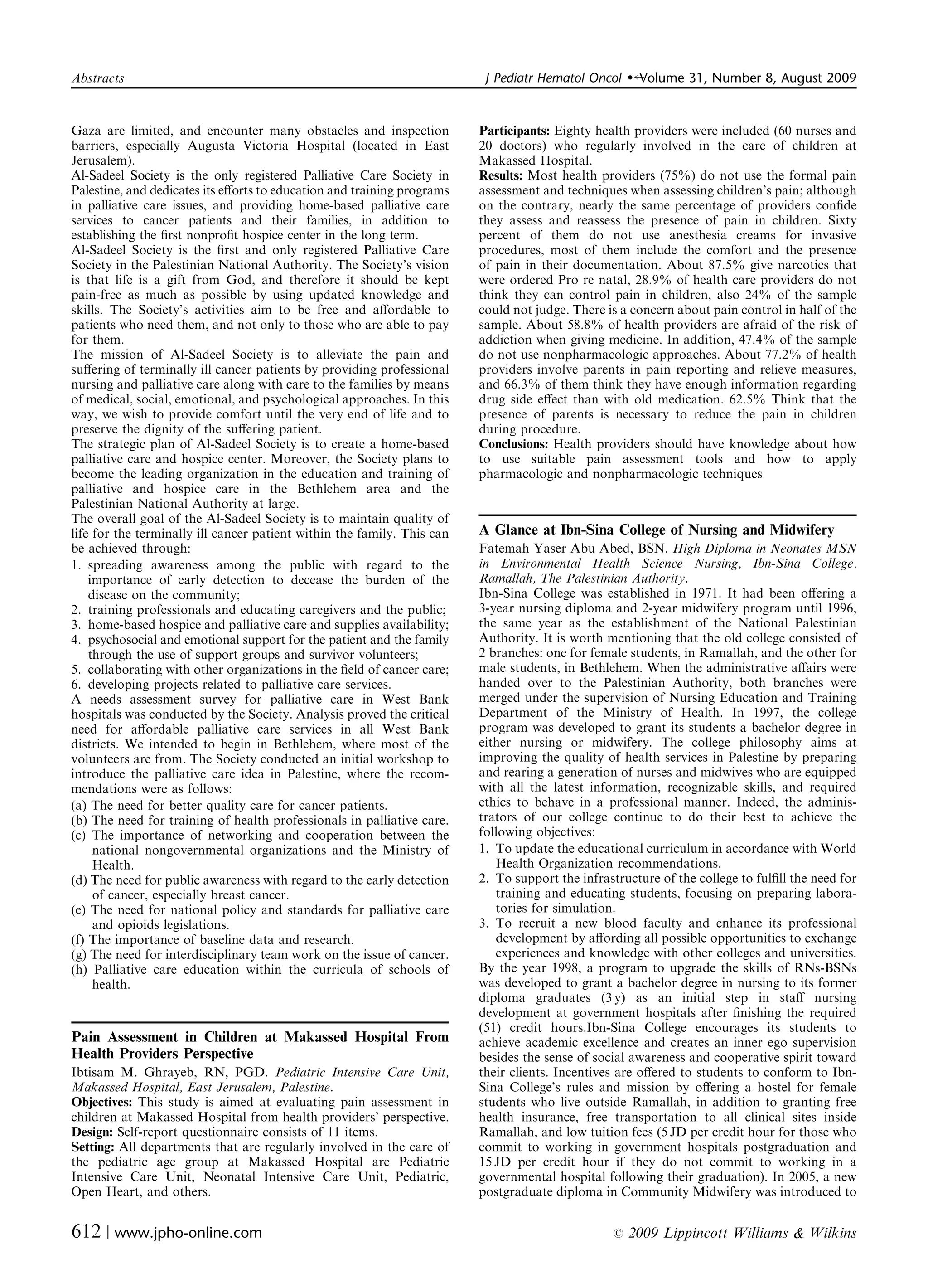 Abstracts	                                                                J Pediatr Hematol Oncol    �   Volume 31, Number 8, August 2009


Gaza are limited, and encounter many obstacles and inspection            Participants: Eighty health providers were included (60 nurses and
barriers, especially Augusta Victoria Hospital (located in East          20 doctors) who regularly involved in the care of children at
Jerusalem).                                                              Makassed Hospital.
Al-Sadeel Society is the only registered Palliative Care Society in      Results: Most health providers (75%) do not use the formal pain
Palestine, and dedicates its eﬀorts to education and training programs   assessment and techniques when assessing children’s pain; although
in palliative care issues, and providing home-based palliative care      on the contrary, nearly the same percentage of providers conﬁde
services to cancer patients and their families, in addition to           they assess and reassess the presence of pain in children. Sixty
establishing the ﬁrst nonproﬁt hospice center in the long term.          percent of them do not use anesthesia creams for invasive
Al-Sadeel Society is the ﬁrst and only registered Palliative Care        procedures, most of them include the comfort and the presence
Society in the Palestinian National Authority. The Society’s vision      of pain in their documentation. About 87.5% give narcotics that
is that life is a gift from God, and therefore it should be kept         were ordered Pro re natal, 28.9% of health care providers do not
pain-free as much as possible by using updated knowledge and             think they can control pain in children, also 24% of the sample
skills. The Society’s activities aim to be free and aﬀordable to         could not judge. There is a concern about pain control in half of the
patients who need them, and not only to those who are able to pay        sample. About 58.8% of health providers are afraid of the risk of
for them.                                                                addiction when giving medicine. In addition, 47.4% of the sample
The mission of Al-Sadeel Society is to alleviate the pain and            do not use nonpharmacologic approaches. About 77.2% of health
suﬀering of terminally ill cancer patients by providing professional     providers involve parents in pain reporting and relieve measures,
nursing and palliative care along with care to the families by means     and 66.3% of them think they have enough information regarding
of medical, social, emotional, and psychological approaches. In this     drug side eﬀect than with old medication. 62.5% Think that the
way, we wish to provide comfort until the very end of life and to        presence of parents is necessary to reduce the pain in children
preserve the dignity of the suﬀering patient.                            during procedure.
The strategic plan of Al-Sadeel Society is to create a home-based        Conclusions: Health providers should have knowledge about how
palliative care and hospice center. Moreover, the Society plans to       to use suitable pain assessment tools and how to apply
become the leading organization in the education and training of         pharmacologic and nonpharmacologic techniques
palliative and hospice care in the Bethlehem area and the
Palestinian National Authority at large.
The overall goal of the Al-Sadeel Society is to maintain quality of
life for the terminally ill cancer patient within the family. This can   A Glance at Ibn-Sina College of Nursing and Midwifery
be achieved through:                                                     Fatemah Yaser Abu Abed, BSN. High Diploma in Neonates MSN
1. spreading	 awareness among the public with regard to the              in Environmental Health Science Nursing, Ibn-Sina College,
    importance of early detection to decease the burden of the           Ramallah, The Palestinian Authority.
    disease on the community;                                            Ibn-Sina College was established in 1971. It had been oﬀering a
2. training professionals and educating caregivers and the public;       3-year nursing diploma and 2-year midwifery program until 1996,
3. home-based hospice and palliative care and supplies availability;     the same year as the establishment of the National Palestinian
4.	 psychosocial and emotional support for the patient and the family    Authority. It is worth mentioning that the old college consisted of
    through the use of support groups and survivor volunteers;           2 branches: one for female students, in Ramallah, and the other for
5. collaborating with other organizations in the ﬁeld of cancer care;    male students, in Bethlehem. When the administrative aﬀairs were
6. developing projects related to palliative care services.              handed over to the Palestinian Authority, both branches were
A needs assessment survey for palliative care in West Bank               merged under the supervision of Nursing Education and Training
hospitals was conducted by the Society. Analysis proved the critical     Department of the Ministry of Health. In 1997, the college
need for aﬀordable palliative care services in all West Bank             program was developed to grant its students a bachelor degree in
districts. We intended to begin in Bethlehem, where most of the          either nursing or midwifery. The college philosophy aims at
volunteers are from. The Society conducted an initial workshop to        improving the quality of health services in Palestine by preparing
introduce the palliative care idea in Palestine, where the recom­        and rearing a generation of nurses and midwives who are equipped
mendations were as follows:                                              with all the latest information, recognizable skills, and required
(a) The need for better quality care for cancer patients.                ethics to behave in a professional manner. Indeed, the adminis­
(b) The need for training of health professionals in palliative care.    trators of our college continue to do their best to achieve the
(c) The importance of networking and cooperation between the             following objectives:
     national nongovernmental organizations and the Ministry of          1. To update the educational curriculum in accordance with World
     Health.                                                                Health Organization recommendations.
(d) The need for public awareness with regard to the early detection     2. To support the infrastructure of the college to fulﬁll the need for
     of cancer, especially breast cancer.                                   training and educating students, focusing on preparing labora­
(e) The need for national policy and standards for palliative care          tories for simulation.
     and opioids legislations.                                           3. To recruit	 a new blood faculty and enhance its professional
(f) The importance of baseline data and research.                           development by aﬀording all possible opportunities to exchange
(g) The need for interdisciplinary team work on the issue of cancer.        experiences and knowledge with other colleges and universities.
(h) Palliative	 care education within the curricula of schools of        By the year 1998, a program to upgrade the skills of RNs-BSNs
     health.                                                             was developed to grant a bachelor degree in nursing to its former
                                                                         diploma graduates (3 y) as an initial step in staﬀ nursing
                                                                         development at government hospitals after ﬁnishing the required
                                                                         (51) credit hours.Ibn-Sina College encourages its students to
Pain Assessment in Children at Makassed Hospital From                    achieve academic excellence and creates an inner ego supervision
Health Providers Perspective                                             besides the sense of social awareness and cooperative spirit toward
Ibtisam M. Ghrayeb, RN, PGD. Pediatric Intensive Care Unit,              their clients. Incentives are oﬀered to students to conform to Ibn-
Makassed Hospital, East Jerusalem, Palestine.                            Sina College’s rules and mission by oﬀering a hostel for female
Objectives: This study is aimed at evaluating pain assessment in
        students who live outside Ramallah, in addition to granting free
children at Makassed Hospital from health providers’ perspective.
       health insurance, free transportation to all clinical sites inside
Design: Self-report questionnaire consists of 11 items.
                 Ramallah, and low tuition fees (5 JD per credit hour for those who
Setting: All departments that are regularly involved in the care of
     commit to working in government hospitals postgraduation and
the pediatric age group at Makassed Hospital are Pediatric
              15 JD per credit hour if they do not commit to working in a
Intensive Care Unit, Neonatal Intensive Care Unit, Pediatric,
           governmental hospital following their graduation). In 2005, a new
Open Heart, and others.
                                                 postgraduate diploma in Community Midwifery was introduced to


612 | www.jpho-online.com	                                                                       r   2009 Lippincott Williams & Wilkins
 
