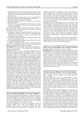 J Pediatr Hematol Oncol   �   Volume 31, Number 8, August 2009	                                                                        Abstracts



5. Providing general and continuing treatment through a multi­            coordinator, physicians (oncologists and pain care specialists), a
    disciplinary team, taking into consideration the biopsychosocial      spiritual support giver, a social worker, psychologists, a dietitian,
    aspects of the child and his family during diagnosis, treatment,      and a secretary. Services oﬀered included symptom control;
    and follow-up.                                                        attention at the end of life; psychological and spiritual support;
6. Enabling constant communication with the responsible bodies            referral for economic support; and follow-up of patients at home,
    within the framework of the hospital and the community.               other hospitals or in hospice settings. Subsequently, services such
7. Providing ongoing professional development.                            as dietary consultation and the integration of complementary
8. Providing ongoing training	 to the staﬀ and absorbing new              medicine have been added.
    nurses on the ward.                                                   Throughout the years, the palliative care nurse coordinator has
9. The ward serves as a clinical ﬁeld for nursing students, oncology      been the leader in the development of the service. She serves as the
    courses, and emergency unit courses, and for research and             team coordinator, and delivers hands-on patient care and follow-
    professional upgrading.                                               up and promotes staﬀ and student education. She is available
The nursing staﬀ underwent formal and practical training to               24 hours per day to both patients and staﬀ, often being called upon
provide treatment to the oncologic child. A number of practical           to give her expert advice during the evenings and nights. The
areas received special attention:                                         coordinator’s other responsibilities include (1) coordinating be­
(a) Enabling the treatment of a child who underwent bone marrow           tween the service and the community, (2) initiating and carrying
     transplant: we designed a special role for a coordinator nurse.      out research projects, and (3) ongoing professional updating
     Her function is to escort the child and his family from              including active participation in local and worldwide conferences
     admission through discharge.                                         and courses.
(b) The palliative range: we developed a working group and chose          In the future, the service hopes to establish a bereavement program
     a nurse for the palliative role.                                     and additional training programs for staﬀ. It is hoped that a
(c) The training ﬁeld, including the oncology staﬀ and staﬀ in other      psychiatrist will be added to the staﬀ and that communication with
     wards of the children’s hospital.                                    services oﬀered in the community will be improved.
 In addition, we developed a class activity to enable the child to
return to his educational framework. The staﬀ accompanied the
patients on excursions in the country and abroad.
My Education: RN, BA in Health Administration Management. I               When Can We Teach Palliative Care at Hebron University?
have 12 years of seniority in the oncology ward, working shifts,
                                                                          Nemeh K. Manasrah. Hebron University, West Bank.
usually as a leading nurse.
                                                                          Introduction: Palliative care (PC) is a crucial concern in the care of
My Role: Over the last 2 years, I developed a training program to
                                                                          oncology patients, and it becomes important for nursing students
upgrade the strategic treatment of the oncologic child in our ward
                                                                          to study this area. Unfortunately, PC is not included in the general
and in all the children’s wards with which we have a treatment
                                                                          nursing curriculum in our faculty. I feel that early education in this
relationship. From the ﬁrst diagnosis and throughout all the
                                                                          ﬁeld is valuable, on the basis of my experience at the ﬁrst
oncology treatments, the child undergoes examinations in diﬀerent
                                                                          conference that was held by Middle East Cancer Consortium with
wards and sometimes has an infection that requires hospitalization in
                                                                          regard to PC. As we do not work with this issue in our region, I
another ward because of a lack of available beds. Consequently, we
                                                                          decided to introduce PC in our nursing program, which will change
saw the opportunity to develop a training program that involves all
                                                                          many attitudes and aﬀect our future at Hebron University.
the related wards. The exposure of the partly unskilled staﬀ to the
                                                                          Aim: To collect data and obtain more information by introducing
oncologic child and his family is deﬁned as requiring special needs.
                                                                          the PC program into the nursing curriculum by next year, thereby
This ﬁnding led us to build a forum that deals with the means to train
                                                                          increasing the level of teaching and learning among nursing
the staﬀ of the entire hospital in matters relating to the oncologic
                                                                          students at Hebron University.
child and his family. The team is made up of 7 nurses: the head nurse
of the Children’s Hospital, the leading hematologic nurse, one
representative from each of 4 wards, and me. At the beginning of the
project, I met the head nurses from all the involved wards to identify
the needs of each. According to these needs, we organized a seminar       Al-Sadeel Society for Palliative Care for Cancer Patients
on oncology for nurses. The plan under discussion involves                Amal D. Khleif, RN, BSN, ON and Ferial Al Khateeb, BSN,
developing one protocol to deal with each speciﬁc activity, such as       MSN. Al-Sadeel Society, Bethlehem, West Bank, Palestinian
central catheters. This includes the development of methods and           National Authority.
implications of unskilled nurses in diﬀerent wards, and training them     Statistics revealed 8106 new cancer cases (2000 to 2005) in the West
in speciﬁc activities. An oncologic classiﬁer was created in each ward    Bank (with 948 cancer cases in Bethlehem district), with 3471
as source of speciﬁc protocols and educational material for the           deaths. This is an indicator of the problem of high mortality rates
oncologic child’s needs. The purpose of this role is continue to          among cancer patients in Palestine, which means that most cancer
identify all new nurses’ needs and act accordingly. We propose to         patients are diagnosed at the end stage of the disease (5550 cases,
assemble a protocol for the child newly diagnosed with a large            representing 68% of total cases), This indicates that these patients
malignant mass, and to prepare an internal transfer form for all          are not diagnosed early enough and are no longer in need of
children in the hospital. We expect this project to unify all the teams   curative care, but rather of palliative care to live comfortably and
and serve to beneﬁt all the children in our care.                         free of pain.
                                                                          The shortage of healthcare facilities available to serve these patients
                                                                          and their families (1 major center in Bethlehem, 2 major centers in
                                                                          Jerusalem and Nablus, and 2 in Gaza); the limited services (75 beds
Work of the Oncology Palliative Care Nurse Coordinator                    for oncology patients in Ministry of Health hospitals, representing
Anat Omer, RN, BA. Rambam Health Care Campus, Haifa, Israel.              2.7% of total beds, 22 of which are in the Bethlehem area) that
The Rambam Health Care Campus in Haifa, Israel is the major               provide only treatment of the disease, without focusing on the need
tertiary care hospital for Northern Israel, and serves a population       for palliative care and early detection of cancer; and lack of
of over 1.5 million people. The oncology institute of the campus          knowledge, education and training among healthcare professionals
was opened in 1980. Today, the institute consists of 2 in-patient         with regard to early detection, public awareness, and palliative care
units, an outpatient clinic, and a day care center.                       for cancer patients, as well as the absence of home care services
In 2002, the palliative care service was established within the           (governmental and private), indicates the need for palliative care in
oncology institute, with a staﬀ of one palliative care nurse              parallel with curative care to improve quality of life for patients
coordinator and one pain care specialist physician. Over time,            and their families. The number of assigned beds to cancer patients
staﬀ was added and today consists of a palliative care nurse              in government hospitals in Nablus, Bethlehem, East Jerusalem, and

r   2009 Lippincott Williams & Wilkins	                                                                      www.jpho-online.com |         611
 