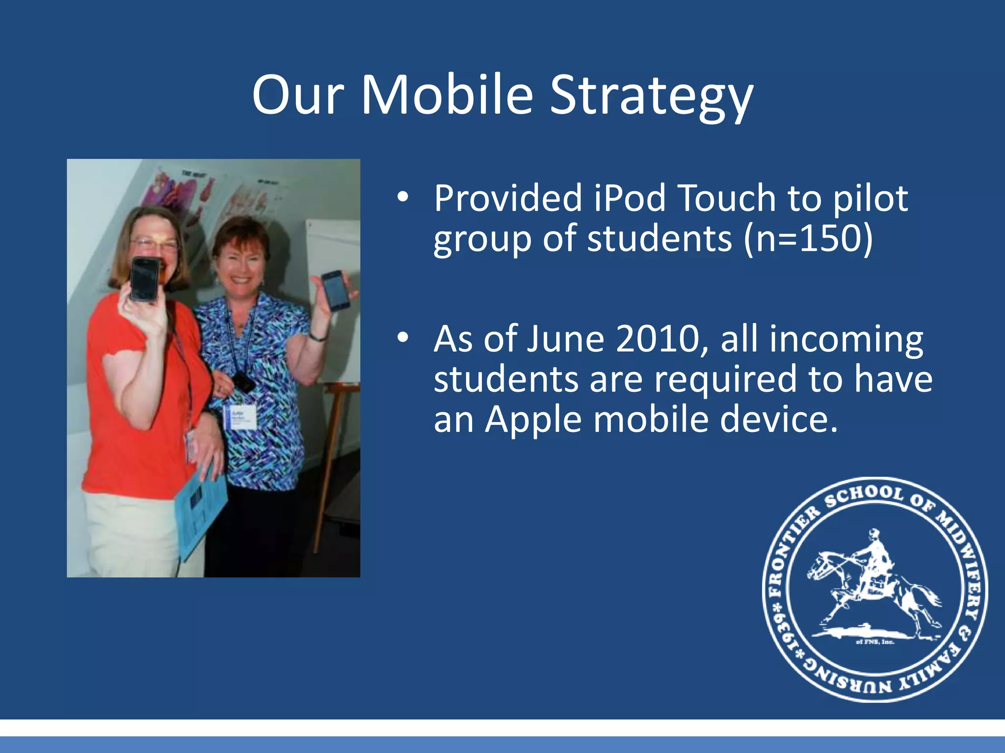 Our Mobile StrategyProvided iPod Touch to pilot group of students (n=150)As of June 2010, all incoming students are required to have an Apple mobile device.