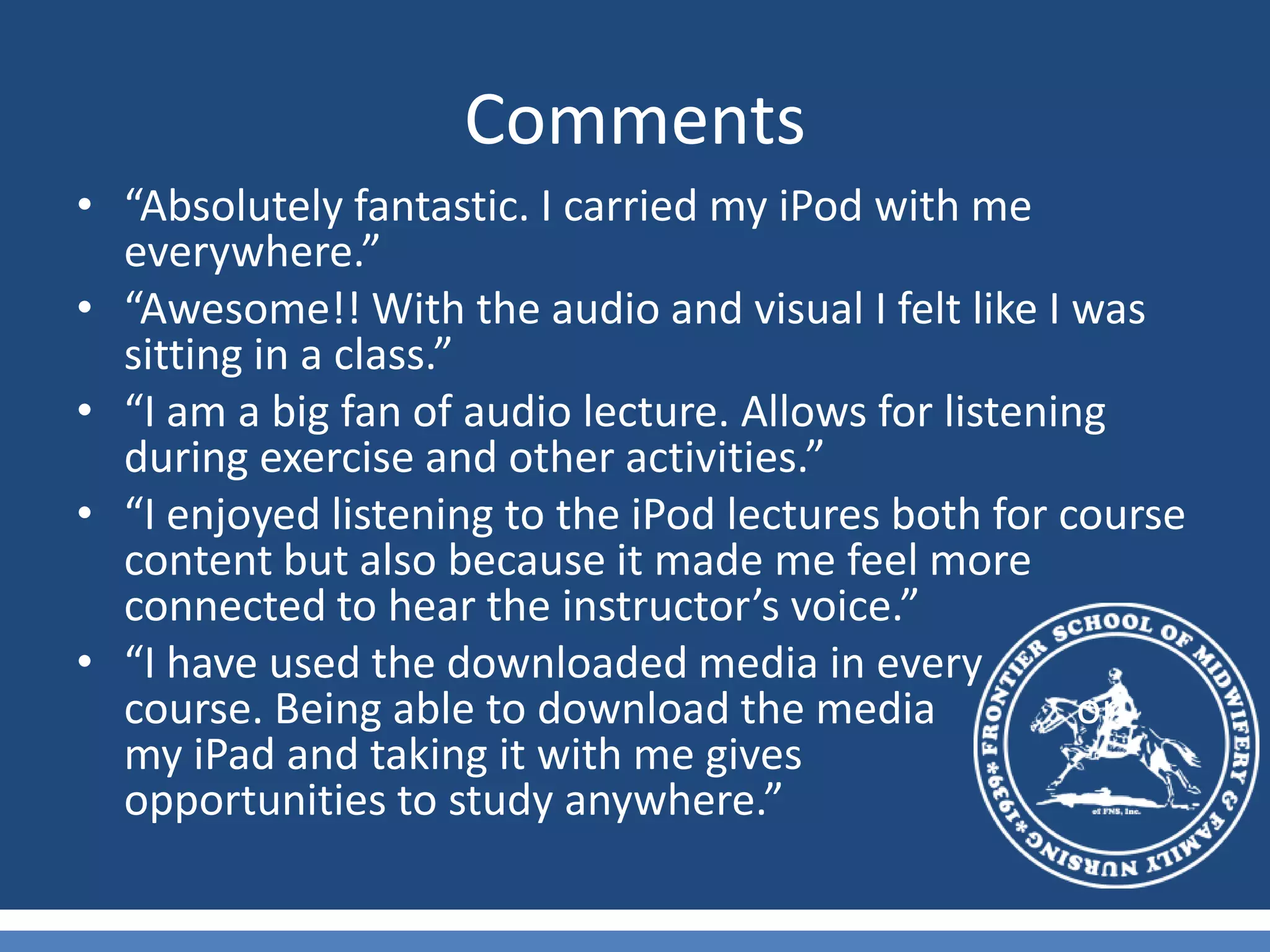 Comments“Absolutely fantastic. I carried my iPod with me everywhere.”“Awesome!! With the audio and visual I felt like I was sitting in a class.”“I am a big fan of audio lecture. Allows for listening during exercise and other activities.”“I enjoyed listening to the iPod lectures both for course content but also because it made me feel more connected to hear the instructor’s voice.”“I have used the downloaded media in every        course. Being able to download the media             on my iPad and taking it with me gives            opportunities to study anywhere.”