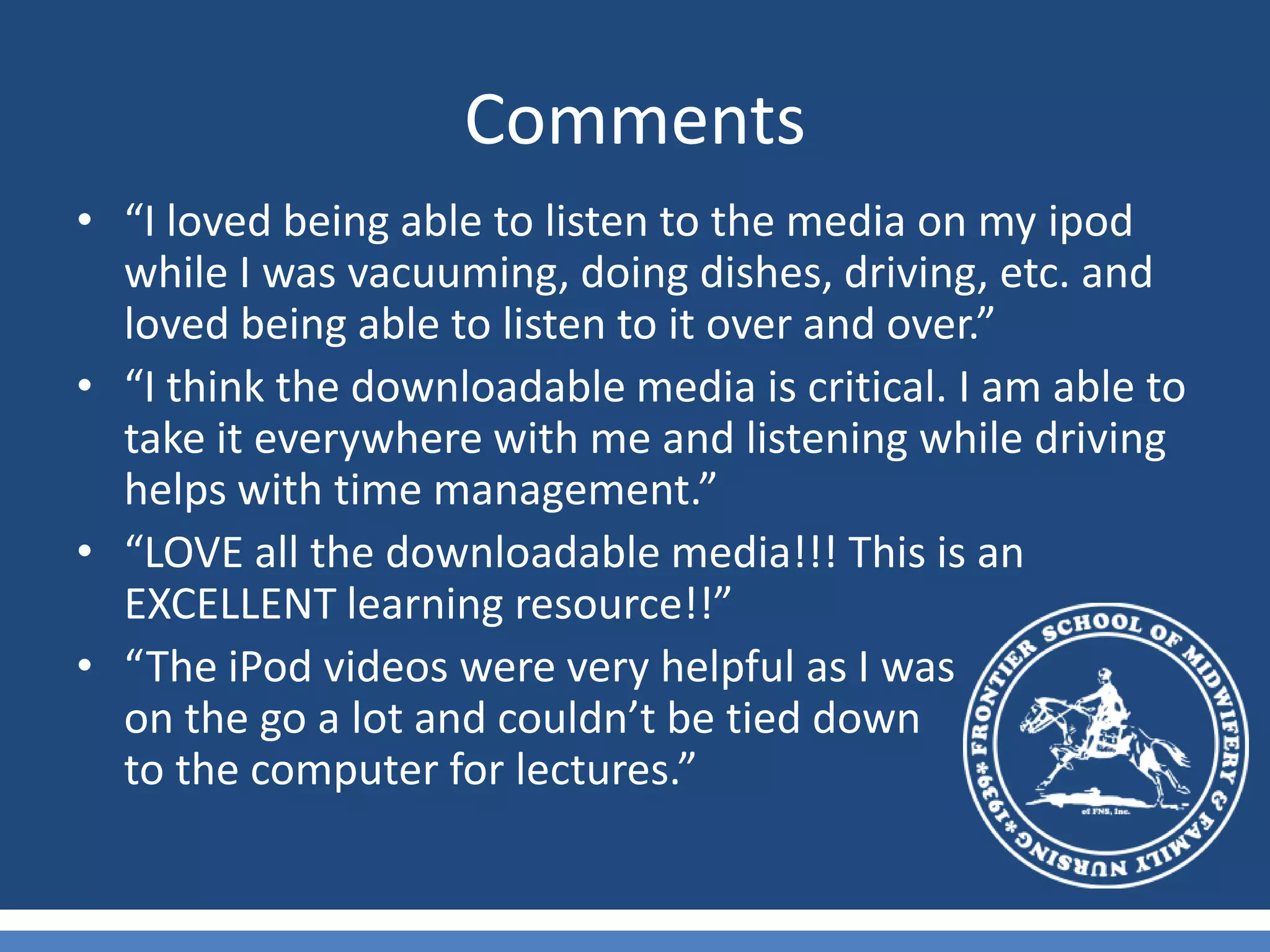 Comments“I loved being able to listen to the media on my ipod while I was vacuuming, doing dishes, driving, etc. and loved being able to listen to it over and over.”“I think the downloadable media is critical. I am able to take it everywhere with me and listening while driving helps with time management.”“LOVE all the downloadable media!!! This is an EXCELLENT learning resource!!”“The iPod videos were very helpful as I was                    on the go a lot and couldn’t be tied down                      to the computer for lectures.”