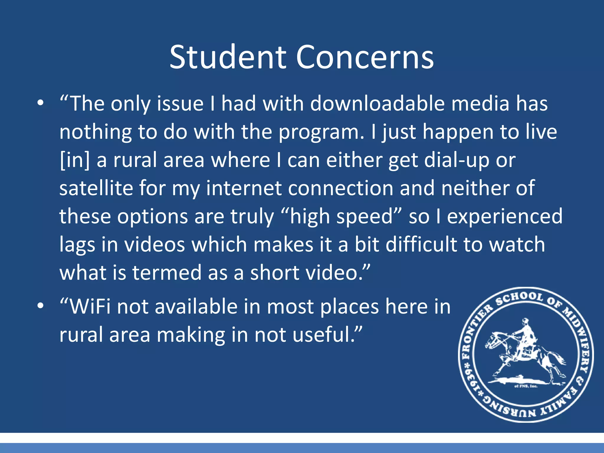 Student Concerns“The only issue I had with downloadable media has nothing to do with the program. I just happen to live [in] a rural area where I can either get dial-up or satellite for my internet connection and neither of these options are truly “high speed” so I experienced lags in videos which makes it a bit difficult to watch what is termed as a short video.”“WiFi not available in most places here in               rural area making in not useful.”