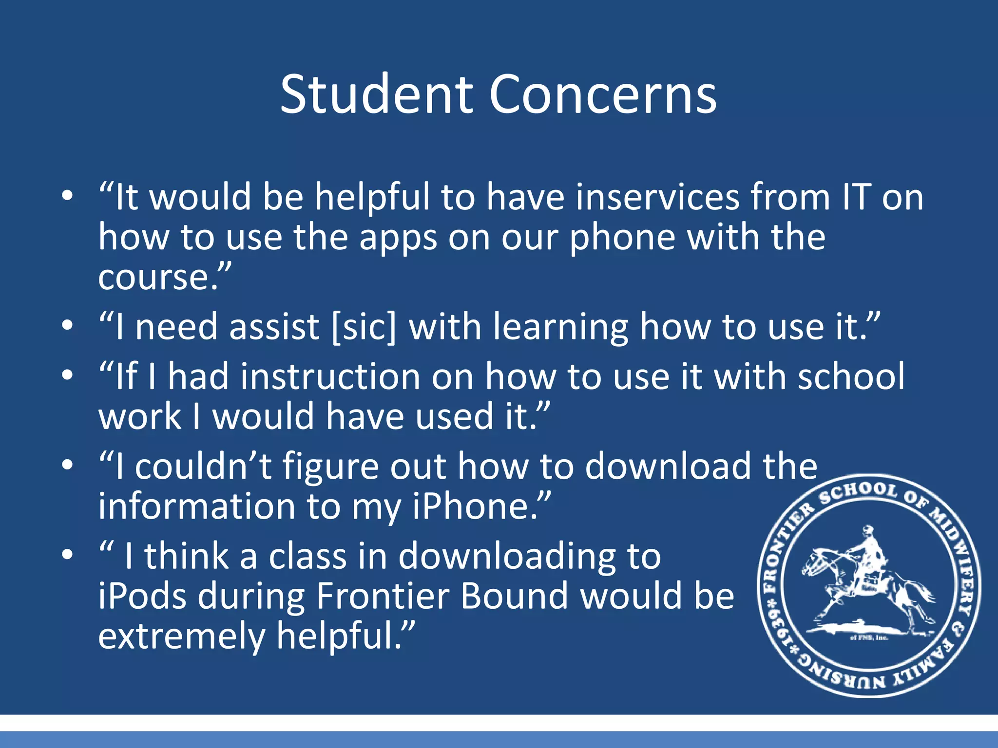 Student Concerns“It would be helpful to have inservices from IT on how to use the apps on our phone with the course.”“I need assist [sic] with learning how to use it.”“If I had instruction on how to use it with school work I would have used it.”“I couldn’t figure out how to download the information to my iPhone.”“ I think a class in downloading to                      iPods during Frontier Bound would be       extremely helpful.”