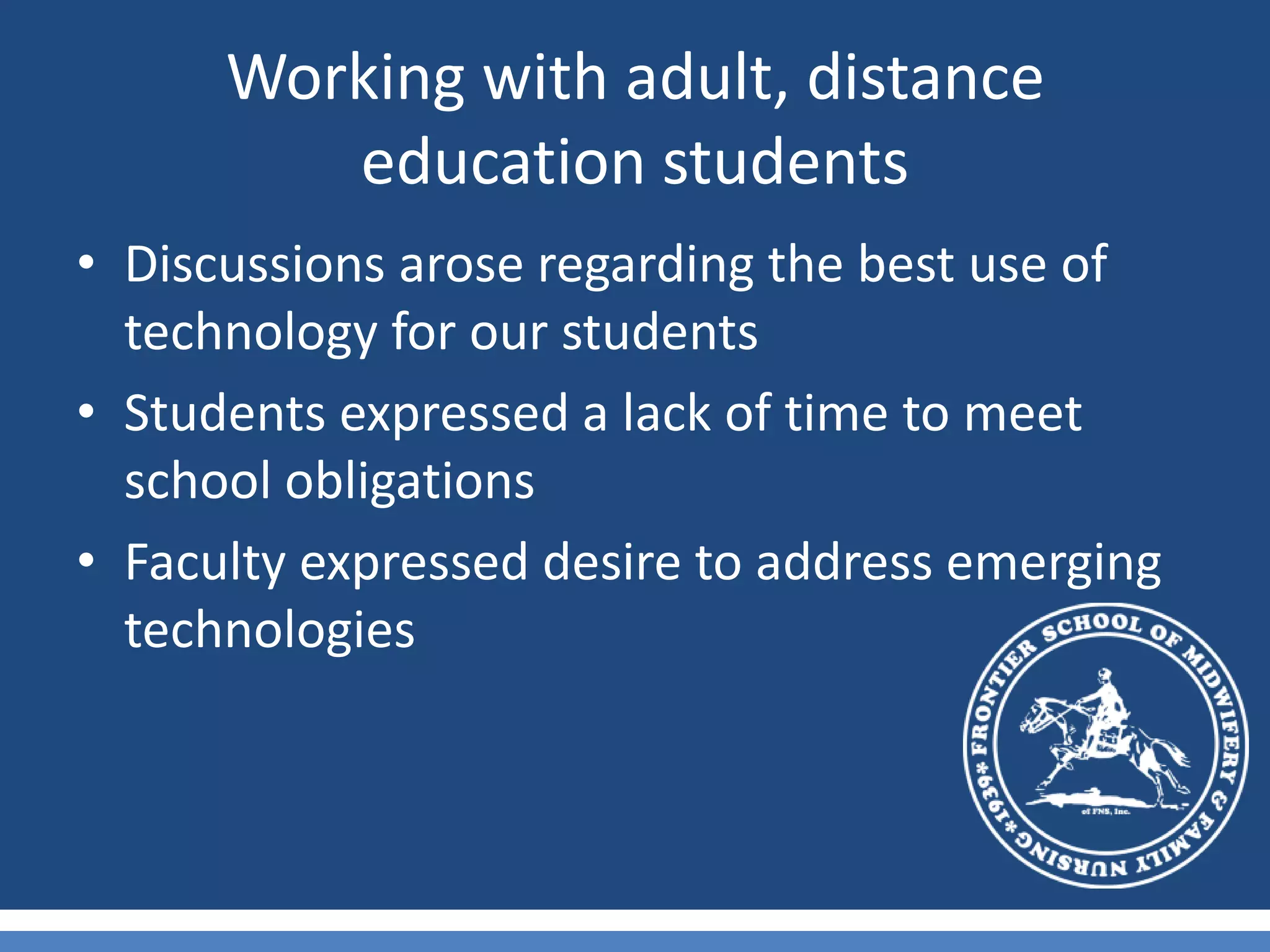 Working with adult, distance education studentsDiscussions arose regarding the best use of technology for our studentsStudents expressed a lack of time to meet school obligationsFaculty expressed desire to address emerging technologies