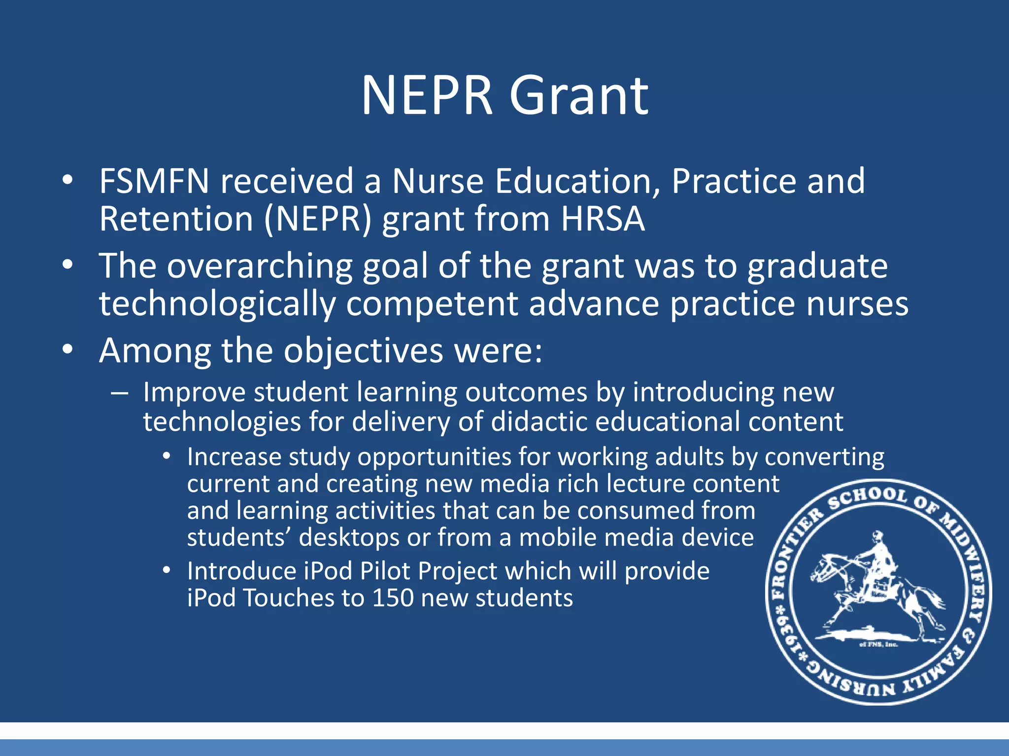 NEPR GrantFSMFN received a Nurse Education, Practice and Retention (NEPR) grant from HRSA The overarching goal of the grant was to graduate technologically competent advance practice nursesAmong the objectives were:Improve student learning outcomes by introducing new technologies for delivery of didactic educational contentIncrease study opportunities for working adults by converting current and creating new media rich lecture content                    and learning activities that can be consumed from               students’ desktops or from a mobile media device Introduce iPod Pilot Project which will provide                              iPod Touches to 150 new students 