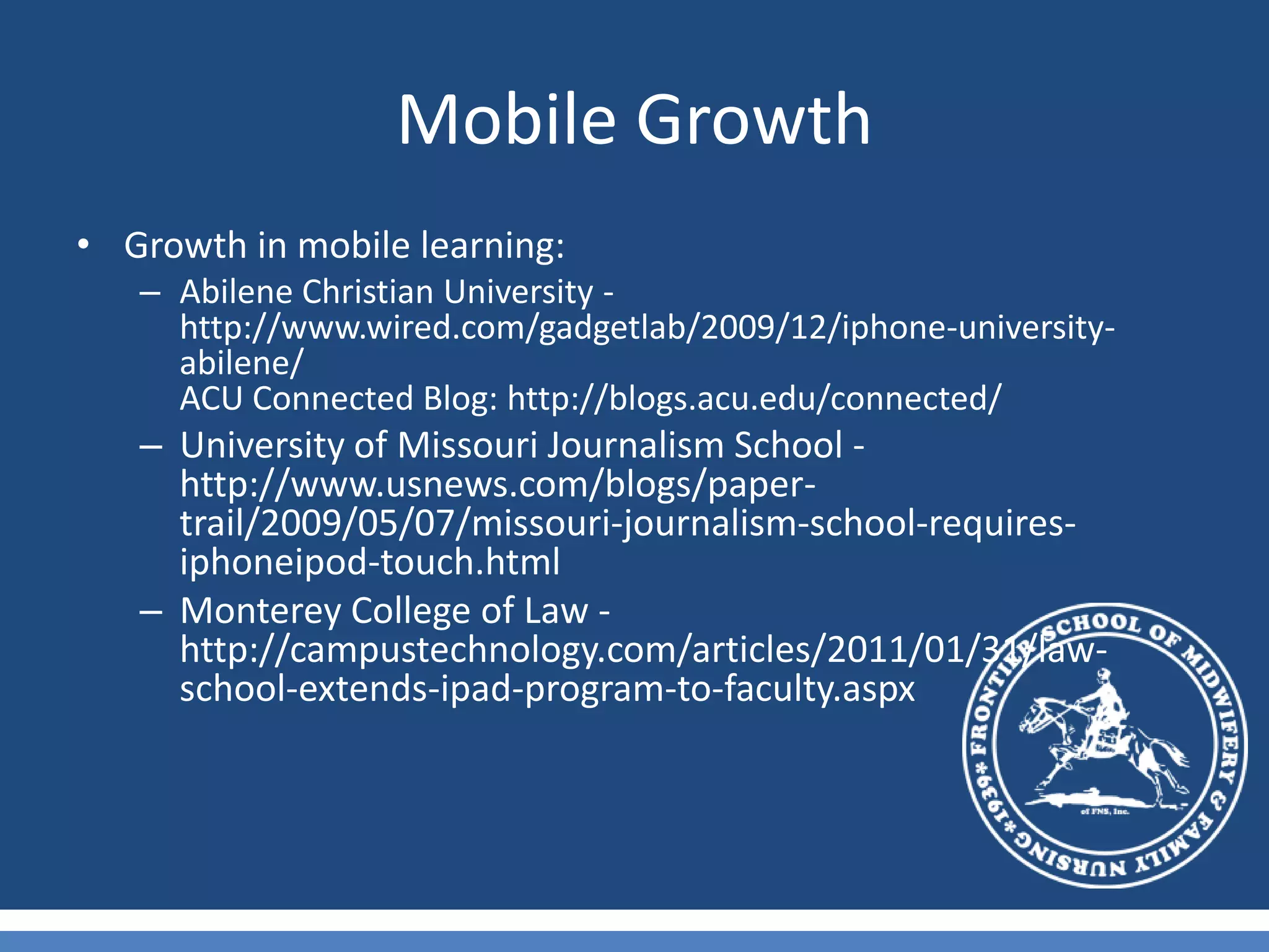 Mobile GrowthGrowth in mobile learning:Abilene Christian University - http://www.wired.com/gadgetlab/2009/12/iphone-university-abilene/ACU Connected Blog: http://blogs.acu.edu/connected/University of Missouri Journalism School - http://www.usnews.com/blogs/paper-trail/2009/05/07/missouri-journalism-school-requires-iphoneipod-touch.html Monterey College of Law - http://campustechnology.com/articles/2011/01/31/law-school-extends-ipad-program-to-faculty.aspx