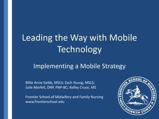 Leading the Way with Mobile Technology Implementing a Mobile Strategy Billie Anne Gebb, MSLS; Zach Young, MSLS;  Julie Marfell, DNP, FNP-BC; Kelley Cruse, MS Frontier School of Midwifery and Family Nursing www.frontierschool.edu 