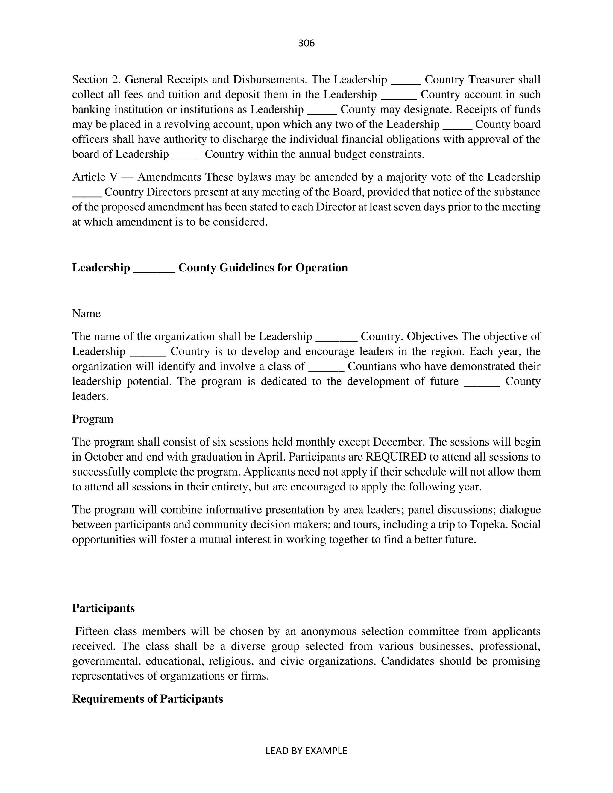 306
LEAD BY EXAMPLE
Section 2. General Receipts and Disbursements. The Leadership _____ Country Treasurer shall
collect all fees and tuition and deposit them in the Leadership ______ Country account in such
banking institution or institutions as Leadership _____ County may designate. Receipts of funds
may be placed in a revolving account, upon which any two of the Leadership _____ County board
officers shall have authority to discharge the individual financial obligations with approval of the
board of Leadership _____ Country within the annual budget constraints.
Article V — Amendments These bylaws may be amended by a majority vote of the Leadership
_____ Country Directors present at any meeting of the Board, provided that notice of the substance
of the proposed amendment has been stated to each Director at least seven days prior to the meeting
at which amendment is to be considered.
Leadership _______ County Guidelines for Operation
Name
The name of the organization shall be Leadership _______ Country. Objectives The objective of
Leadership ______ Country is to develop and encourage leaders in the region. Each year, the
organization will identify and involve a class of ______ Countians who have demonstrated their
leadership potential. The program is dedicated to the development of future ______ County
leaders.
Program
The program shall consist of six sessions held monthly except December. The sessions will begin
in October and end with graduation in April. Participants are REQUIRED to attend all sessions to
successfully complete the program. Applicants need not apply if their schedule will not allow them
to attend all sessions in their entirety, but are encouraged to apply the following year.
The program will combine informative presentation by area leaders; panel discussions; dialogue
between participants and community decision makers; and tours, including a trip to Topeka. Social
opportunities will foster a mutual interest in working together to find a better future.
Participants
Fifteen class members will be chosen by an anonymous selection committee from applicants
received. The class shall be a diverse group selected from various businesses, professional,
governmental, educational, religious, and civic organizations. Candidates should be promising
representatives of organizations or firms.
Requirements of Participants
 