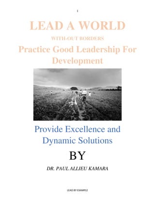 1
LEAD BY EXAMPLE
LEAD A WORLD
WITH-OUT BORDERS
Practice Good Leadership For
Development
Provide Excellence and
Dynamic Solutions
BY
DR. PAUL ALLIEU KAMARA
 