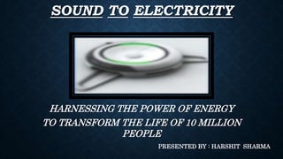 SOUND TO ELECTRICITY
HARNESSING THE POWER OF ENERGY
TO TRANSFORM THE LIFE OF 10 MILLION
PEOPLE
PRESENTED BY : HARSHIT SHARMA
 