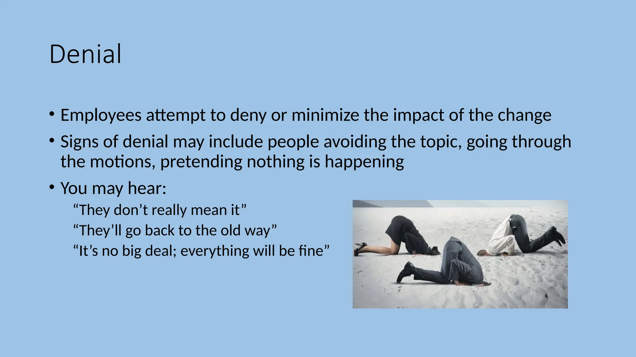 Denial
• Employees attempt to deny or minimize the impact of the change
• Signs of denial may include people avoiding the topic, going through
the motions, pretending nothing is happening
• You may hear:
“They don’t really mean it”
“They’ll go back to the old way”
“It’s no big deal; everything will be fine”
 