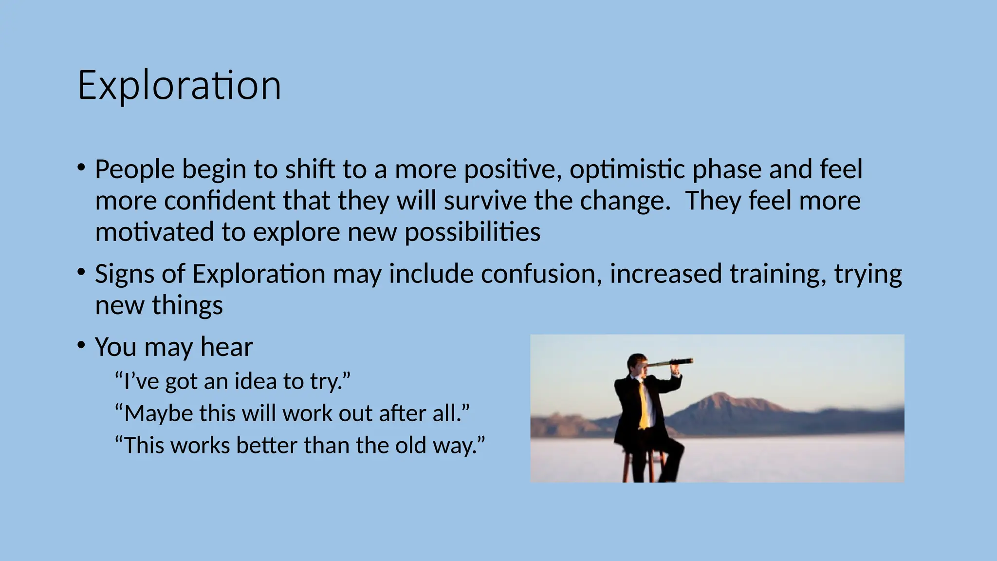 Exploration
• People begin to shift to a more positive, optimistic phase and feel
more confident that they will survive the change. They feel more
motivated to explore new possibilities
• Signs of Exploration may include confusion, increased training, trying
new things
• You may hear
“I’ve got an idea to try.”
“Maybe this will work out after all.”
“This works better than the old way.”
 