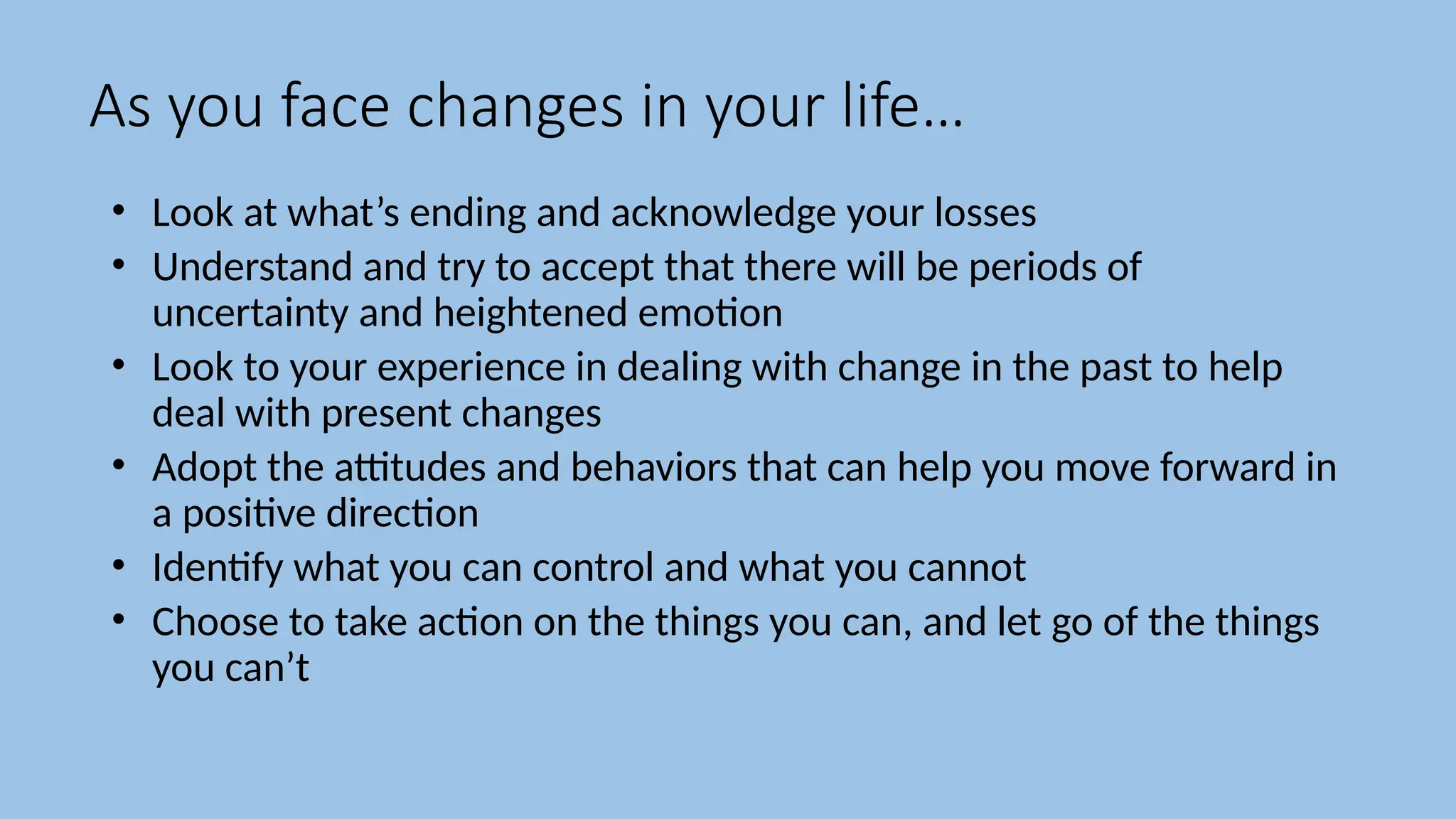 As you face changes in your life…
• Look at what’s ending and acknowledge your losses
• Understand and try to accept that there will be periods of
uncertainty and heightened emotion
• Look to your experience in dealing with change in the past to help
deal with present changes
• Adopt the attitudes and behaviors that can help you move forward in
a positive direction
• Identify what you can control and what you cannot
• Choose to take action on the things you can, and let go of the things
you can’t
 