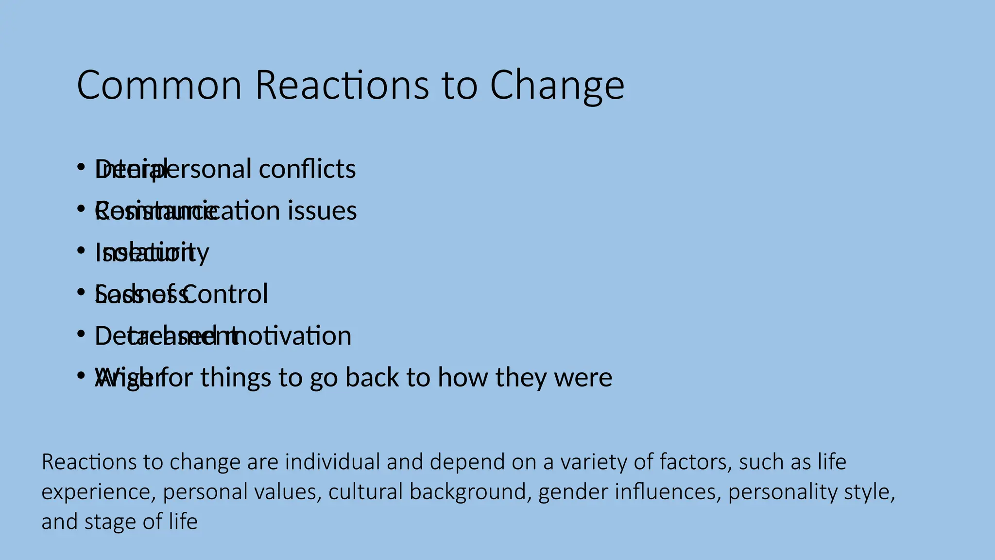 Common Reactions to Change
• Denial
• Resistance
• Isolation
• Sadness
• Detachment
• Anger
• Interpersonal conflicts
• Communication issues
• Insecurity
• Loss of Control
• Decreased motivation
• Wish for things to go back to how they were
Reactions to change are individual and depend on a variety of factors, such as life
experience, personal values, cultural background, gender influences, personality style,
and stage of life
 