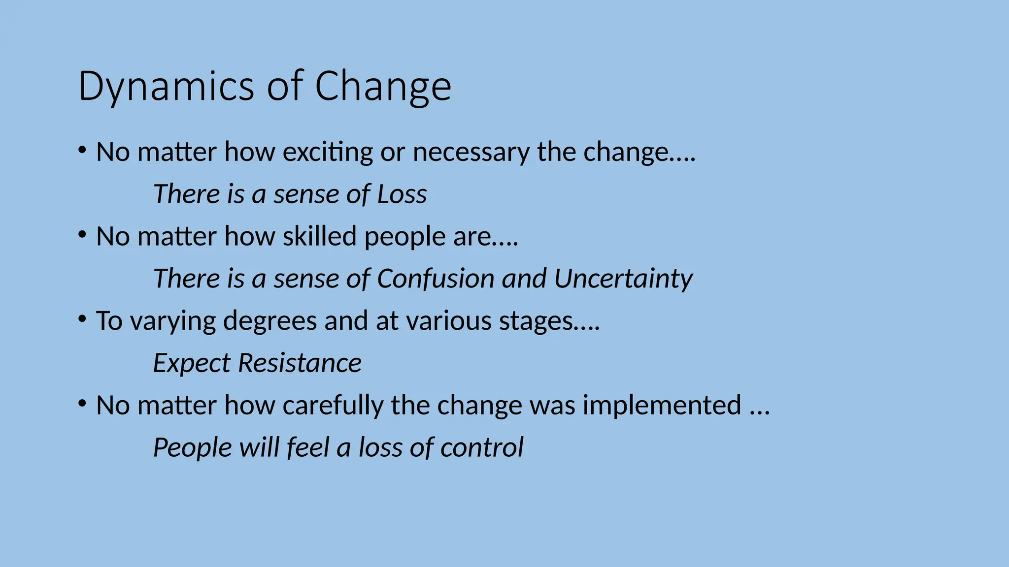 Dynamics of Change
• No matter how exciting or necessary the change….
There is a sense of Loss
• No matter how skilled people are….
There is a sense of Confusion and Uncertainty
• To varying degrees and at various stages….
Expect Resistance
• No matter how carefully the change was implemented ...
People will feel a loss of control
 