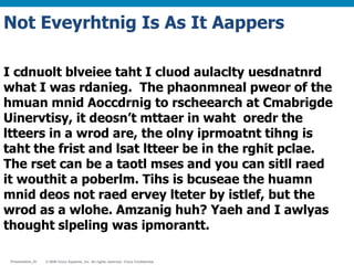 © 2009 Cisco Systems, Inc. All rights reserved. Cisco ConfidentialPresentation_ID © 2009 Cisco Systems, Inc. All rights reserved. Cisco ConfidentialPresentation_ID
I cdnuolt blveiee taht I cluod aulaclty uesdnatnrd
what I was rdanieg. The phaonmneal pweor of the
hmuan mnid Aoccdrnig to rscheearch at Cmabrigde
Uinervtisy, it deosn’t mttaer in waht oredr the
ltteers in a wrod are, the olny iprmoatnt tihng is
taht the frist and lsat ltteer be in the rghit pclae.
The rset can be a taotl mses and you can sitll raed
it wouthit a poberlm. Tihs is bcuseae the huamn
mnid deos not raed ervey lteter by istlef, but the
wrod as a wlohe. Amzanig huh? Yaeh and I awlyas
thought slpeling was ipmorantt.
Not Eveyrhtnig Is As It Aappers
 