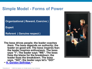 © 2009 Cisco Systems, Inc. All rights reserved. Cisco ConfidentialPresentation_ID © 2009 Cisco Systems, Inc. All rights reserved. Cisco ConfidentialPresentation_ID
Simple Model - Forms of Power
Organizational ( Reward, Coercive )
Expert
Referent ( Genuine respect )
The boss drives people; the leader coaches
them. The boss depends on authority; the
leader on good will. The boss inspires fear;
the leader inspires enthusiasm. The boss
says "I"; The leader says "WE". The boss
fixes the blame for the breakdown; the
leader fixes the breakdown. The boss
says, "GO"; the leader says let‟s "GO!"
~ H. Gordon Selfridge ~
 