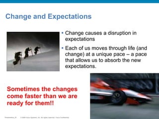 © 2009 Cisco Systems, Inc. All rights reserved. Cisco ConfidentialPresentation_ID © 2009 Cisco Systems, Inc. All rights reserved. Cisco ConfidentialPresentation_ID
Change and Expectations
 Change causes a disruption in
expectations
 Each of us moves through life (and
change) at a unique pace – a pace
that allows us to absorb the new
expectations.
Sometimes the changes
come faster than we are
ready for them!!
 