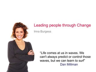 Leading people through Change
Irina Burgess




    “Life comes at us in waves. We
    can't always predict or control those
    waves, but we can learn to surf”
                  Dan Millman
 
