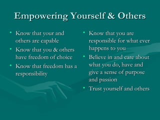 Empowering Yourself & OthersEmpowering Yourself & Others
• Know that your andKnow that your and
others are capableothers are capable
• Know that you & othersKnow that you & others
have freedom of choicehave freedom of choice
• Know that freedom has aKnow that freedom has a
responsibilityresponsibility
• Know that you areKnow that you are
responsible for what everresponsible for what ever
happens to youhappens to you
• Believe in and care aboutBelieve in and care about
what you do, have andwhat you do, have and
give a sense of purposegive a sense of purpose
and passionand passion
• Trust yourself and othersTrust yourself and others
 