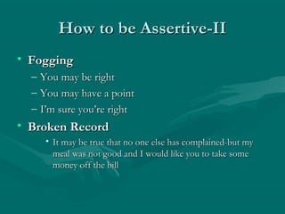 How to be Assertive-IIHow to be Assertive-II
• FoggingFogging
– You may be rightYou may be right
– You may have a pointYou may have a point
– I’m sure you’re rightI’m sure you’re right
• Broken RecordBroken Record
• It may be true that no one else has complained-but myIt may be true that no one else has complained-but my
meal was not good and I would like you to take somemeal was not good and I would like you to take some
money off the billmoney off the bill
 