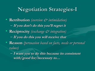 Negotiation Strategies-INegotiation Strategies-I
• RetributionRetribution (coercion & intimidation)(coercion & intimidation)
– If you don’t do this you’ll regret itIf you don’t do this you’ll regret it
• ReciprocityReciprocity (exchange & integration)(exchange & integration)
– If you do this you will receive thatIf you do this you will receive that
• ReasonReason (persuasion based on facts, needs or personal(persuasion based on facts, needs or personal
values)values)
– I want you to do this because its consistentI want you to do this because its consistent
with/good for/necessary to…with/good for/necessary to…
 