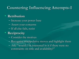 Countering Influencing Attempts-ICountering Influencing Attempts-I
• RetributionRetribution
– Increase your power baseIncrease your power base
– Assert your concernsAssert your concerns
– If all else fails, resistIf all else fails, resist
• ReciprocityReciprocity
– Consider the motivesConsider the motives
– Recognize manipulative moves and highlight themRecognize manipulative moves and highlight them
– Ask: “would I be interested in it if there were noAsk: “would I be interested in it if there were no
constraints on time and availability?”constraints on time and availability?”
 