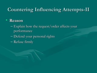 Countering Influencing Attempts-IICountering Influencing Attempts-II
• ReasonReason
– Explain how the request/order affects yourExplain how the request/order affects your
performanceperformance
– Defend your personal rightsDefend your personal rights
– Refuse firmlyRefuse firmly
 