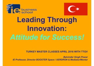 Leading Through
Innovation:
Attitude for Success!
TURKEY MASTER CLASSES APRIL 2016 WITH TTGV
Balvinder Singh Powar
IE Professor, Director BOOSTER Space / AERDRON & Mediator/Mentor
 