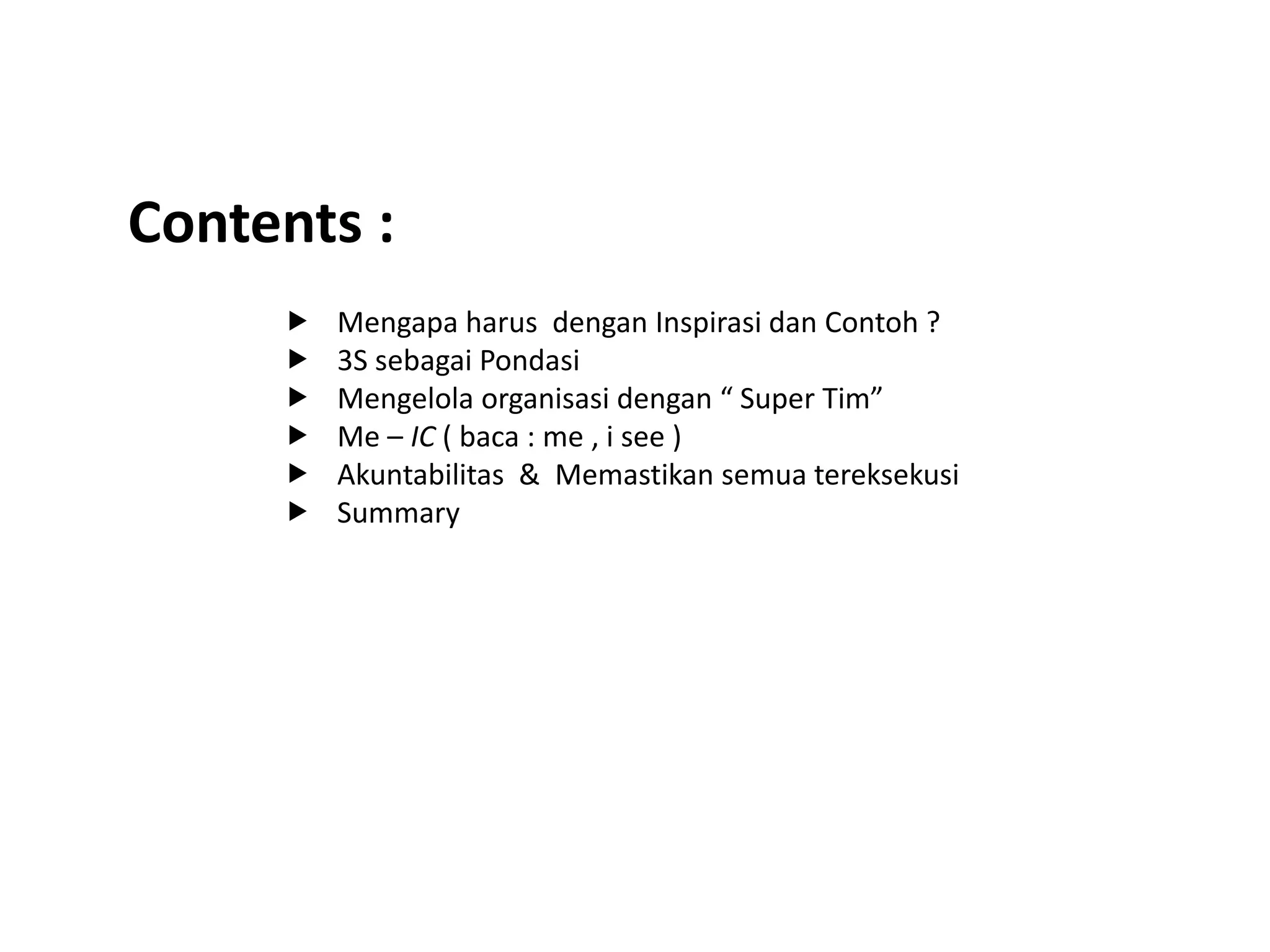 Contents :
 Mengapa harus dengan Inspirasi dan Contoh ?
 3S sebagai Pondasi
 Mengelola organisasi dengan “ Super Tim”
 Me – IC ( baca : me , i see )
 Akuntabilitas & Memastikan semua tereksekusi
 Summary
 