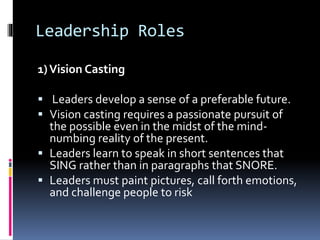 Leadership Roles
1)Vision Casting
 Leaders develop a sense of a preferable future.
 Vision casting requires a passionate pursuit of
the possible even in the midst of the mind-
numbing reality of the present.
 Leaders learn to speak in short sentences that
SING rather than in paragraphs that SNORE.
 Leaders must paint pictures, call forth emotions,
and challenge people to risk
 