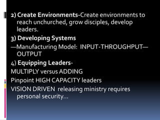 2) Create Environments-Create environments to
reach unchurched, grow disciples, develop
leaders.
3) Developing Systems
—Manufacturing Model: INPUT-THROUGHPUT—
OUTPUT
4) Equipping Leaders-
MULTIPLY versus ADDING
Pinpoint HIGH CAPACITY leaders
VISION DRIVEN releasing ministry requires
personal security…
 