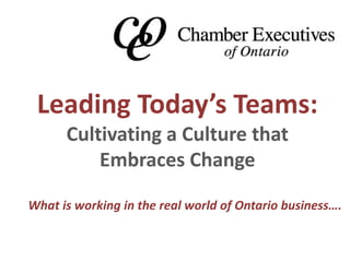 Leading Today’s Teams: 
Cultivating a Culture that 
Embraces Change 
What is working in the real world of Ontario business…. 
 