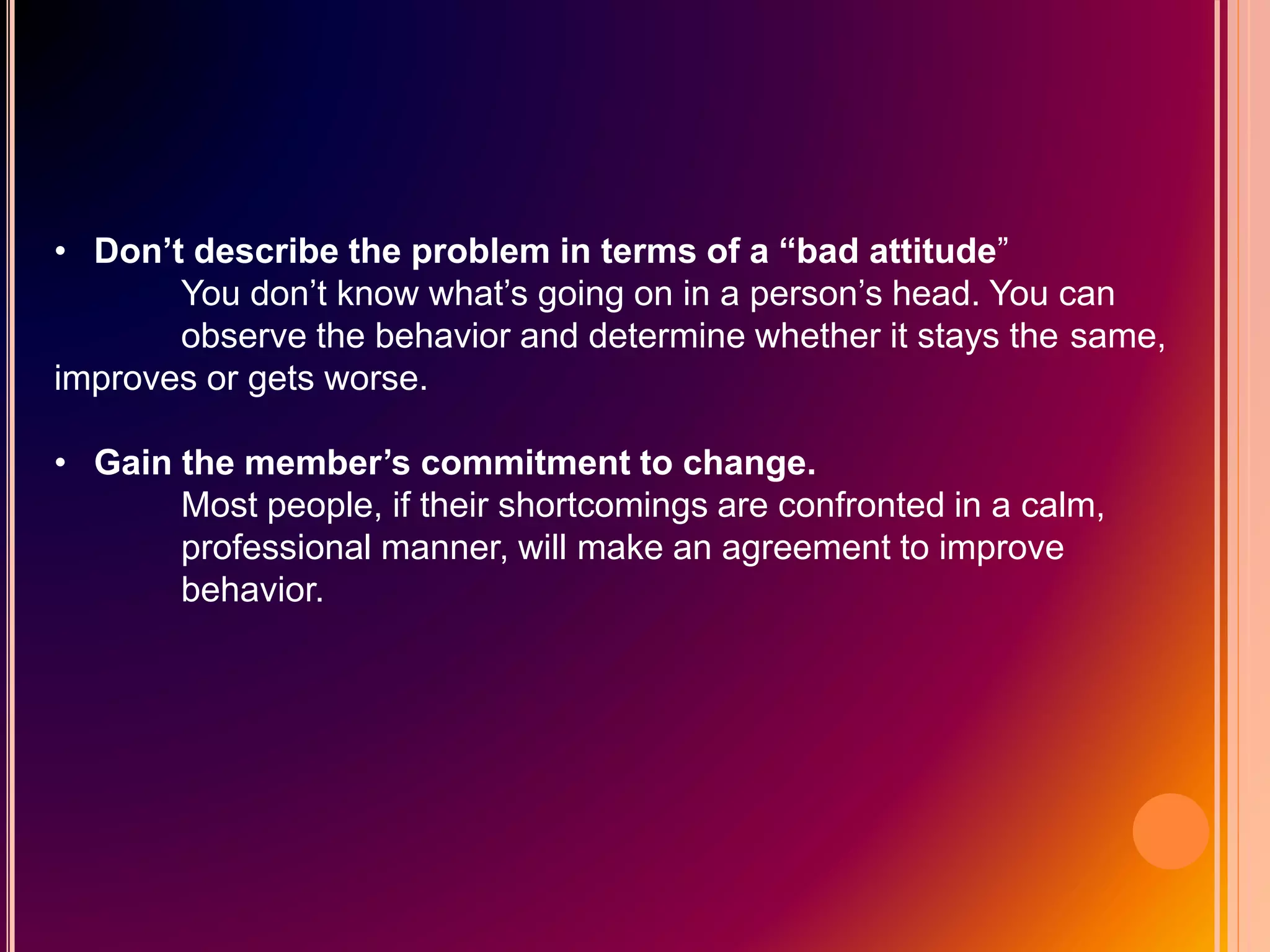 • Don’t describe the problem in terms of a “bad attitude”
You don’t know what’s going on in a person’s head. You can
observe the behavior and determine whether it stays the same,
improves or gets worse.
• Gain the member’s commitment to change.
Most people, if their shortcomings are confronted in a calm,
professional manner, will make an agreement to improve
behavior.
 