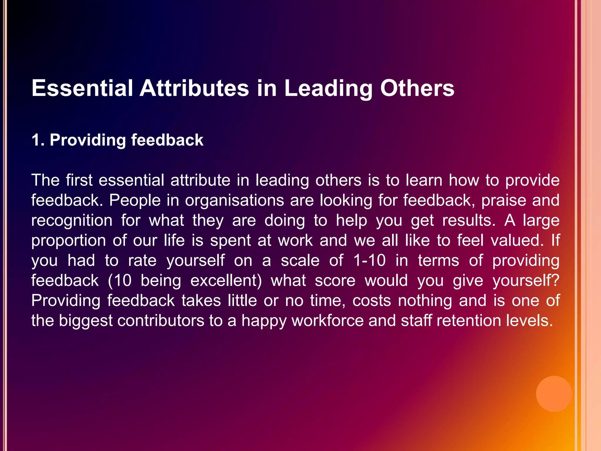Essential Attributes in Leading Others
1. Providing feedback
The first essential attribute in leading others is to learn how to provide
feedback. People in organisations are looking for feedback, praise and
recognition for what they are doing to help you get results. A large
proportion of our life is spent at work and we all like to feel valued. If
you had to rate yourself on a scale of 1-10 in terms of providing
feedback (10 being excellent) what score would you give yourself?
Providing feedback takes little or no time, costs nothing and is one of
the biggest contributors to a happy workforce and staff retention levels.
 