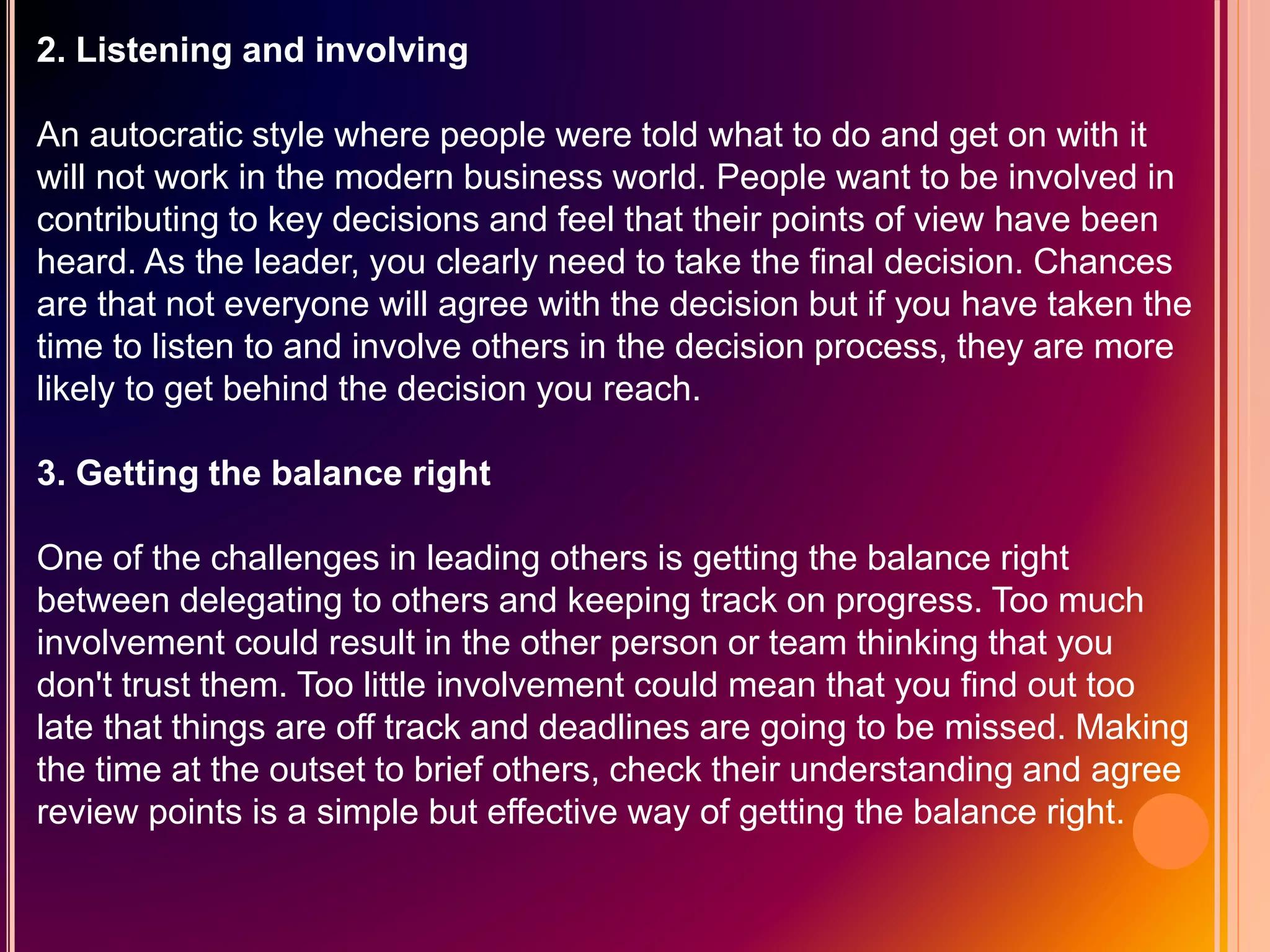 2. Listening and involving
An autocratic style where people were told what to do and get on with it
will not work in the modern business world. People want to be involved in
contributing to key decisions and feel that their points of view have been
heard. As the leader, you clearly need to take the final decision. Chances
are that not everyone will agree with the decision but if you have taken the
time to listen to and involve others in the decision process, they are more
likely to get behind the decision you reach.
3. Getting the balance right
One of the challenges in leading others is getting the balance right
between delegating to others and keeping track on progress. Too much
involvement could result in the other person or team thinking that you
don't trust them. Too little involvement could mean that you find out too
late that things are off track and deadlines are going to be missed. Making
the time at the outset to brief others, check their understanding and agree
review points is a simple but effective way of getting the balance right.
 